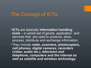 The Concept of ICTs

 ICTs are basically information handling
  tools – a varied set of goods, application and
  services that are used to produce, store,
  process, distribute and exchange information.
 They include radio, scanners, photocopiers,
  cell phones, digital cameras, recorders
  (video, audio etc.), television and
  telephone, computers and the internet as
  well as satellite and wireless technology.
 