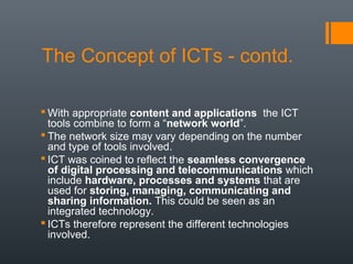 The Concept of ICTs - contd.

 With appropriate content and applications the ICT
  tools combine to form a “network world”.
 The network size may vary depending on the number
  and type of tools involved.
 ICT was coined to reflect the seamless convergence
  of digital processing and telecommunications which
  include hardware, processes and systems that are
  used for storing, managing, communicating and
  sharing information. This could be seen as an
  integrated technology.
 ICTs therefore represent the different technologies
  involved.
 