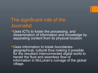 The significant role of the
Journalist
 Uses ICTs to foster the processing, and
  dissemination of information and knowledge by
  separating content from its physical location

 Uses information to break boundaries-
  geographical, cultural thus making it possible
  for the resultant interconnected digital world to
  herald the fluid and seamless flow of
  information in McLuhan’s coinage of the global
  village.
 