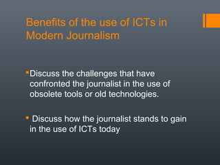 Benefits of the use of ICTs in
Modern Journalism


 Discuss the challenges that have
  confronted the journalist in the use of
  obsolete tools or old technologies.

 Discuss how the journalist stands to gain
 in the use of ICTs today
 