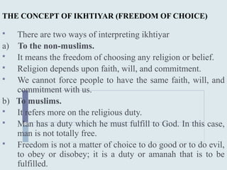 THE CONCEPT OF IKHTIYAR (FREEDOM OF CHOICE)
 There are two ways of interpreting ikhtiyar
a) To the non-muslims.
 It means the freedom of choosing any religion or belief.
 Religion depends upon faith, will, and commitment.
 We cannot force people to have the same faith, will, and
commitment with us.
b) To muslims.
 It refers more on the religious duty.
 Man has a duty which he must fulfill to God. In this case,
man is not totally free.
 Freedom is not a matter of choice to do good or to do evil,
to obey or disobey; it is a duty or amanah that is to be
fulfilled.
 
