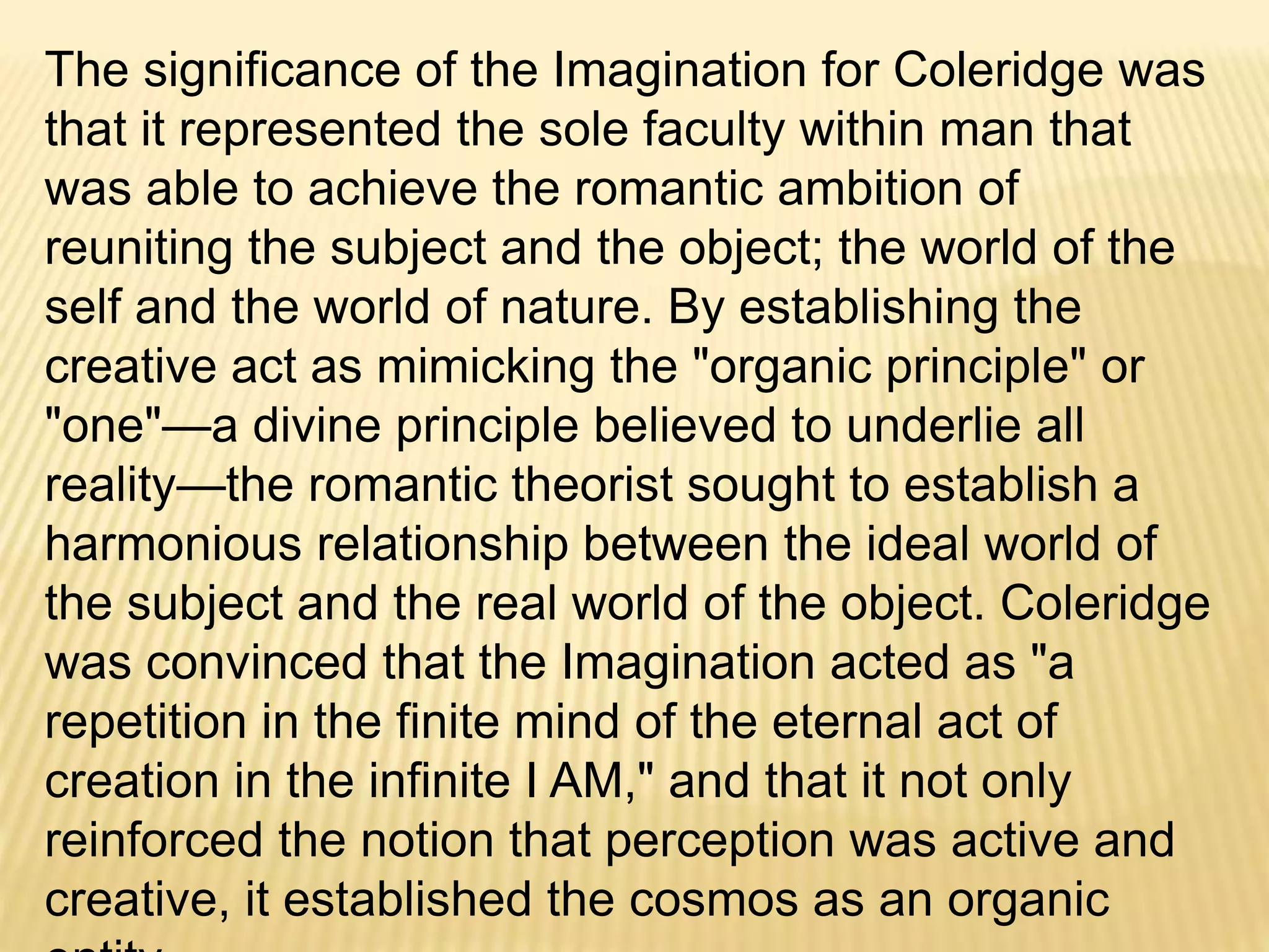 The significance of the Imagination for Coleridge was that it
represented the sole faculty within man that was able to
achieve the romantic ambition of reuniting the subject and the
object; the world of the self and the world of nature. By
establishing the creative act as mimicking the "organic
principle" or "one"—a divine principle believed to underlie all
reality—the romantic theorist sought to establish a
harmonious relationship between the ideal world of the
subject and the real world of the object. Coleridge was
convinced that the Imagination acted as "a repetition in the
finite mind of the eternal act of creation in the infinite I AM,"
and that it not only reinforced the notion that perception was
active and creative, it established the cosmos as an organic
entity.
 