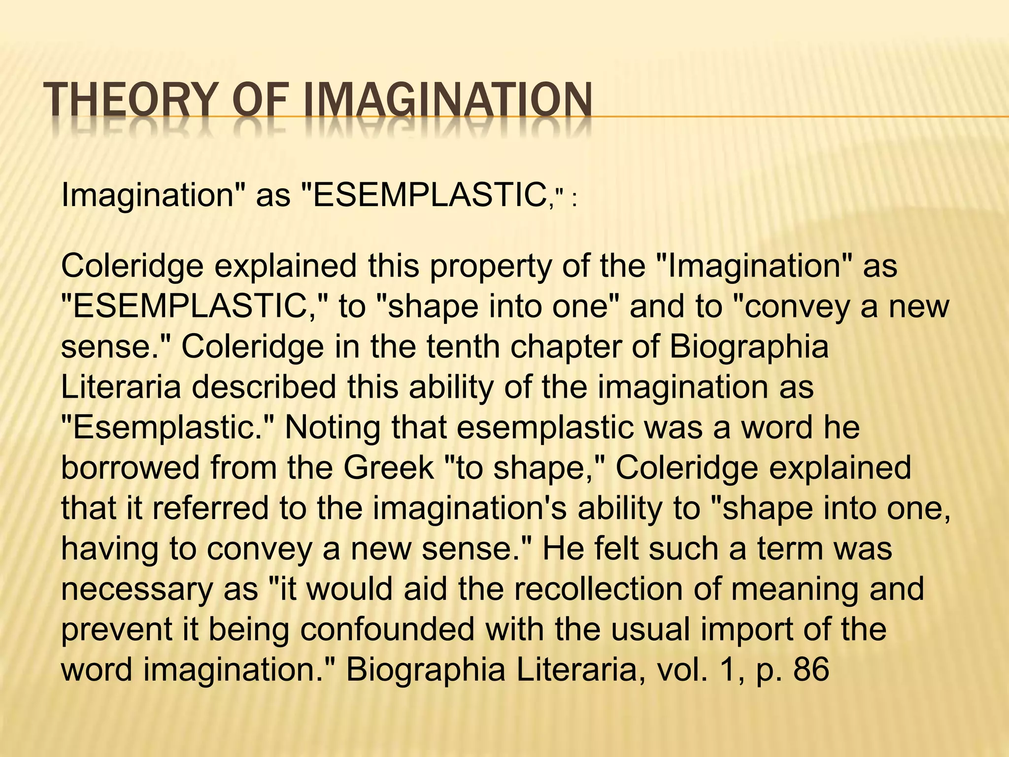 THEORY OF IMAGINATION
Imagination" as "ESEMPLASTIC," :
Coleridge explained this property of the "Imagination" as
"ESEMPLASTIC," to "shape into one" and to "convey a new
sense." Coleridge in the tenth chapter of Biographia
Literaria described this ability of the imagination as
"Esemplastic." Noting that esemplastic was a word he
borrowed from the Greek "to shape," Coleridge explained
that it referred to the imagination's ability to "shape into one,
having to convey a new sense." He felt such a term was
necessary as "it would aid the recollection of meaning and
prevent it being confounded with the usual import of the
word imagination." Biographia Literaria, vol. 1, p. 86
 