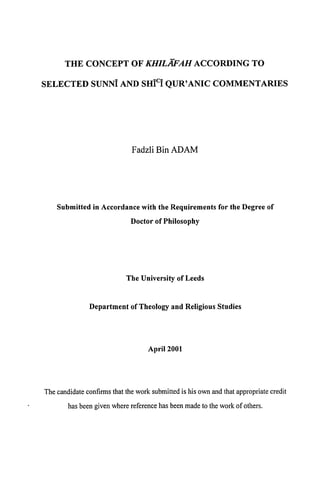 THE CONCEPT OF KHILAFAH                     ACCORDING           TO

SELECTED SUNNI AND SHICI QUR'ANIC                       COMMENTARIES




                             Fadzli Bin ADAM




    Submitted in Accordance with the Requirements for the Degree of

                             Doctor of Philosophy




                           The University of Leeds



               Department of Theology and Religious Studies




                                   April 2001




The candidateconfirms that the work submittedis his own and that appropriatecredit

       has beengiven where referencehas beenmadeto the work of others.
 