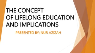 THE CONCEPT
OF LIFELONG EDUCATION
AND IMPLICATIONS
PRESENTED BY: NUR AZIZAH
 