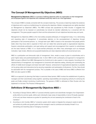 The Concept Of Management By Objectives (MBO)<br />Management by Objectives (MBO) is a process of defining objectives within an organization so that management and employees agree to the objectives and understand what they need to do in the organization.<br />The concept of MBO is closely connected with the concept of planning. The process of planning implies the existence of objectives and is used as a tool/technique for achieving the objectives. Modern managements are rightly described as 'Management by Objectives' (MBO). This MBO concept was popularized by Peter Drucker. It suggests that objectives should not be imposed on subordinates but should be decided collectively by a concerned with the management. This gives popular support to them and the achievement of such objectives becomes easy and quick.<br />Management by Objectives (MBO) is the most widely accepted philosophy of management today. It is a demanding and rewarding style of management. It concentrates attention on the accomplishment of objectives through participation of all concerned persons, i.e., through team spirit. MBO is based on the assumption that people perform better when they know what is expected of them and can relate their personal goals to organizational objectives. Superior subordinate participation, joint goal setting and support and encouragement from superior to subordinates are the basic features of MBO. It is a result-oriented philosophy and offers many advantages such as employee motivation, high morale, effective and purposeful leadership and clear objectives before all concerned per-sons.<br />MBO is a participative and democratic style of management. Here, ample a scope is given to subordinates and is given higher status and positive/participative role. In short, MBO is both a philosophy and approach to management. MBO concept is different from MBC (Management by Control) and is also superior in many respects. According to the classical theory of management, top management is concerned with objectives setting, directing and coordinating the efforts of middle level managers and lower level staff. However, achievement of organizational objectives is possible not by giving orders and instructions but by securing cooperation and participation of all persons. For this, they should be associated with the management process. This is possible in the case of MBO and hence MBO is different from MBC and also superior to MBC.<br />MBO is an approach (to planning) that helps to overcome these barriers. MBO involves the establishment of goals by managers and their subordinates acting together, specifying responsibilities and assigning authority for achieving the goals and finally constant monitoring of performance. The genesis of MBO is attributed to Peter Drucker who has explained it in his book 'The Practice of Management'.<br />Definitions Of Management By Objectives MBO :-<br />According to George Odiome, MBO is quot;
a process whereby superior and subordinate managers of an Organisation jointly define its common goals, define each individual's major areas of responsibility in terms Of results expected of him and use these measures as guides for operating the unit and assessing the contribution of each of its members.quot;
 <br />According to John Humble, MBO is quot;
a dynamic system which seeks to integrate the company's needs to clarify and achieve its profits and growth goals with the manager's need to contribute and develop himself. It is a demanding and rewarding style of managing a business.quot;
 <br />Features Of Management By Objectives MBO :-<br />Superior-subordinate participation: MBO requires the superior and the subordinate to recognize that the development of objectives is a joint project/activity. They must be jointly agree and write out their duties and areas of responsibility in their respective jobs. <br />Joint goal-setting: MBO emphasizes joint goal-setting that are tangible, verifiable and measurable. The subordinate in consultation with his superior sets his own short-term goals. However, it is examined both by the superior and the subordinate that goals are realistic and attainable. In brief, the goals are to be decided jointly through the participation of all. <br />Joint decision on methodology: MBO focuses special attention on what must be accomplished (goals) rather than how it is to be accomplished (methods). The superior and the subordinate mutually devise methodology to be followed in the attainment of objectives. They also mutually set standards and establish norms for evaluating performance. <br />Makes way to attain maximum result: MBO is a systematic and rational technique that allows management to attain maximum results from available resources by focussing on attainable goals. It permits lot of freedom to subordinate to make creative decisions on his own. This motivates subordinates and ensures good performance from them. <br />Support from superior: When the subordinate makes efforts to achieve his goals, superior's helping hand is always available. The superior acts as a coach and provides his valuable advice and guidance to the subordinate. This is how MBO facilitates effective communication between superior and subordinates for achieving the objectives/targets set. <br />Steps In Management By Objectives Planning :-<br />Goal setting: The first phase in the MBO process is to define the organizational objectives. These are determined by the top management and usually in consultation with other managers. Once these goals are established, they should be made known to all the members. In setting objectives, it is necessary to identify quot;
Key-Result Areas' (KRA). <br />Manager-Subordinate involvement: After the organizational goals are defined, the subordinates work with the managers to determine their individual goals. In this way, everyone gets involved in the goal setting. <br />Matching goals and resources: Management must ensure that the subordinates are provided with necessary tools and materials to achieve these goals. Allocation of resources should also be done in consultation with the subordinates. <br />Implementation of plan: After objectives are established and resources are allocated, the subordinates can implement the plan. If any guidance or clarification is required, they can contact their superiors. <br />Review and appraisal of performance: This step involves periodic review of progress between manager and the subordinates. Such reviews would determine if the progress is satisfactory or the subordinate is facing some problems. Performance appraisal at these reviews should be conducted, based on fair and measurable standards. <br />Advantages of Management By Objectives MBO :-<br />Develops result-oriented philosophy: MBO is a result-oriented philosophy. It does not favor management by crisis. Managers are expected to develop specific individual and group goals, develop appropriate action plans, properly allocate resources and establish control standards. It provides opportunities and motivation to staff to develop and make positive contribution in achieving the goals of an Organisation. <br />Formulation of dearer goals: Goal-setting is typically an annual feature. MBO produces goals that identify desired/expected results. Goals are made verifiable and measurable which encourage high level of performance. They highlight problem areas and are limited in number. The meeting is of minds between the superior and the subordinates. Participation encourages commitment. This facilitates rapid progress of an Organisation. In brief, formulation of realistic objectives is me benefit of M[BO. <br />Facilitates objective appraisal: NIBO provides a basis for evaluating a person's performance since goals are jointly set by superior and subordinates. The individual is given adequate freedom to appraise his own activities. Individuals are trained to exercise discipline and self control. Management by self-control replaces management by domination in the MBO process. Appraisal becomes more objective and impartial. <br />Raises employee morale: Participative decision-making and two-way communication encourage the subordinate to communicate freely and honestly. Participation, clearer goals and improved communication will go a long way in improving morale of employees. <br />Facilitates effective planning: MBO programmes sharpen the planning process in an Organisation. It compels managers to think of planning by results. Developing action plans, providing resources for goal attainment and discussing and removing obstacles demand careful planning. In brief, MBO provides better management and better results. <br />Acts as motivational force: MBO gives an individual or group, opportunity to use imagination and creativity to accomplish the mission. Managers devote time for planning results. Both appraiser and appraise are committed to the same objective. Since MBO aims at providing clear targets and their order of priority, employees are motivated. <br />Facilitates effective control: Continuous monitoring is an essential feature of MBO. This is useful for achieving better results. Actual performance can be measured against the standards laid down for measurement of performance and deviations are corrected in time. A clear set of verifiable goals provides an outstanding guarantee for exercising better control. <br />Facilitates personal leadership: MBO helps individual manager to develop personal leadership and skills useful for efficient management of activities of a business unit. Such a manager enjoys better chances to climb promotional ladder than a non-MBO type. <br />Limitations of Management By Objectives MBO :-<br />Time-consuming: MBO is time-consuming process. Objectives, at all levels of the Organisation, are set carefully after considering pros and cons which consumes lot of time. The superiors are required to hold frequent meetings in order to acquaint subordinates with the new system. The formal, periodic progress and final review sessions also consume time. <br />Reward-punishment approach: MBO is pressure-oriented programme. It is based on reward-punishment psychology. It tries to indiscriminately force improvement on all employees. At times, it may penalize the people whose performance remains below the goal. This puts mental pressure on staff. Reward is provided only for superior performance. <br />Increases paper-work: MBO programmes introduce ocean of paper-work such as training manuals, newsletters, instruction booklets, questionnaires, performance data and report into the Organisation. Managers need information feedback, in order to know what is exactly going on in the Organisation. The employees are expected to fill in a number of forms thus increasing paper-work. In the words of Howell, quot;
MBO effectiveness is inversely related to the number of MBO forms. <br />Creates organizational problems: MBO is far from a panacea for all organizational problems. Often MBO creates more problems than it can solve. An incident of tug-of-war is not uncommon. The subordinates try to set the lowest possible targets and superior the highest. When objectives cannot be restricted in number, it leads to obscure priorities and creates a sense of fear among subordinates. Added to this, the programme is used as a 'whip' to control employee performance. <br />Develops conflicting objectives: Sometimes, an individual's goal may come in conflict with those of another e.g., marketing manager's goal for high sales turnover may find no support from the production manager's goal for production with least cost. Under such circumstances, individuals follow paths that are best in their own interest but which are detrimental to the company. <br />Problem of co-ordination: Considerable difficulties may be encountered while coordinating objectives of the Organisation with those of the individual and the department. Managers may face problems of measuring objectives when the objectives are not clear and realistic. <br />Lacks durability: The first few go-around of MBO are motivating. Later it tends to become old hat. The marginal benefits often decrease with each cycle. Moreover, the programme is deceptively simple. New opportunities are lost because individuals adhere too rigidly to established goals. <br />Problems related to goal-setting: MBO can function successfully provided measurable objectives are jointly set and it is agreed upon by all. Problems arise when: (a) verifiable goals are difficult to set (b) goals are inflexible and rigid (c) goals tend to take precedence over the people who use it (d) greater emphasis on quantifiable and easily measurable results instead of important results and (e) over-emphasis on short-term goals at the cost of long-term goals. <br />Lack of appreciation: Lack of appreciation of MBO is observed at different levels of the Organisation. This may be due to the failure of the top management to communicate the philosophy of MBO to entire staff and all departments. Similarly, managers may not delegate adequately to their subordinates or managers may not motivate their subordinates properly. This creates new difficulties in the execution of MBO programme. <br />How To Make MBO Effective:<br />Support from all: In order that MBO succeeds, it should get support and co-operation from the management. MBO must be tailored to the executive's style of managing. No MBO programme can succeed unless it is fully accepted by the managers. The subordinates should also clearly understand that MBO is the policy of the Organisation and they have to offer cooperation to make it successful. It should be a programme of all and not a programme imposed on them. <br />Acceptance of MBO programme by managers: In order to make MBO programme successful, it is fundamentally important that the managers themselves must mentally accept it as a good or promising programme. Such acceptances will bring about deep involvement of managers. If manages are forced to accept NIBO programme, their involvement will remain superfluous at every stage. The employees will be at the receiving-end. They would mostly accept the lines of action initiated by the managers. <br />Training of managers: Before the introduction of MBO programme, the managers should be given adequate training in MBO philosophy. They must be in a position to integrate the technique with the basic philosophy of the company. It is but important to arrange practice sessions where performance objectives are evaluated and deviations are checked. The managers and subordinates are taught to set realistic goals, because they are going to be held responsible for the results. <br />Organizational commitment: MBO should not be used as a decorative piece. It should be based on active support, involvement and commitment of managers. MBO presents a challenging task to managers. They must shift their capabilities from planning for work to planning for accomplishment of specific goals. Koontz rightly observes, quot;
An effective programme of managing by objective must be woven into an entire pattern and style of managing. It cannot work as a separate technique standing alone.quot;
 <br />Allocation of adequate time and resources: A well-conceived MBO programme requires three to five years of operation before it provides fruitful results. Managers and subordinates should be so oriented that they do not look forward to MBO for instant solutions. Proper time and resources should be allocated and persons are properly trained in the philosophy of MBO. <br />Provision of uninterrupted information feedback: Superiors and subordinates should have regular information available to them as to how well subordinate's goal performance is progressing. Over and above, regular performance appraisal sessions, counseling and encouragement to subordinates should be given. Superiors who compliment and encourage subordinates with pay rise and promotions provide enough motivation for peak performance. <br />