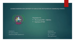 ACHARYANARENDRADEVAUNIVERSITYOFAGRICULTUREANDTECHNOLOGY,KUMARGANJ,AYODHYA
PresentationOn:
 The concept of MIS – Definition
 Importance OF MIS
Submitted to:
Mr. Sachin Srivastava
Department of MBA (Agribusiness)
Submitted by:
Anshut Chitransh
ID – A-12354/21
MBA (Agribusiness)
 