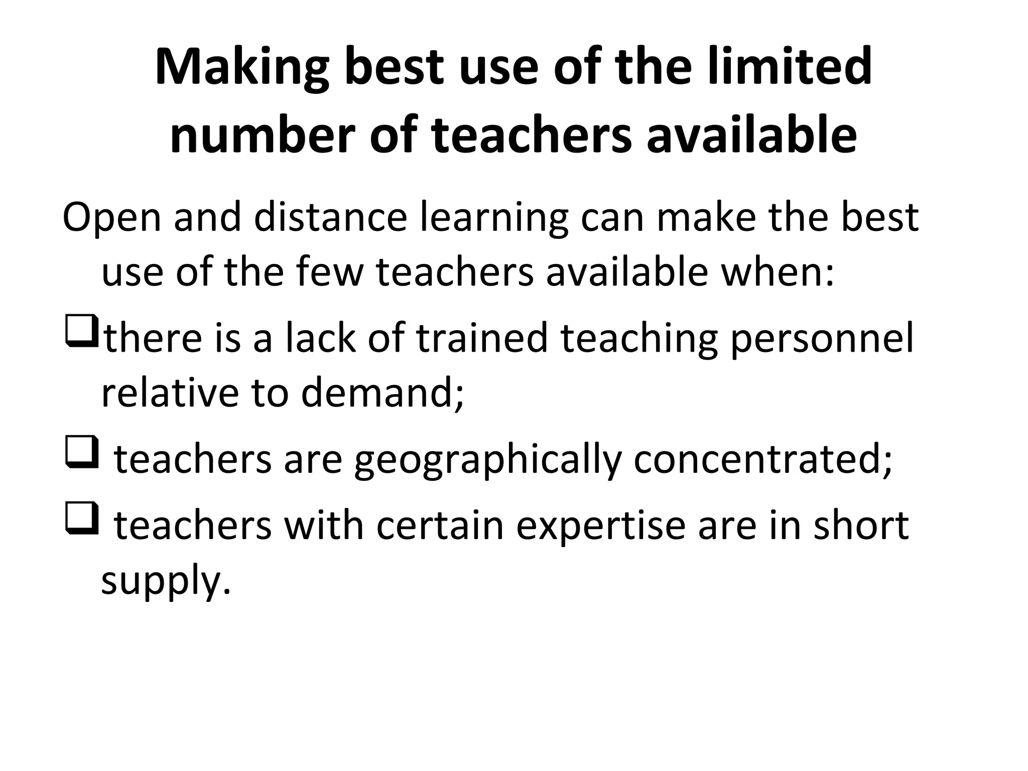 Making best use of the limited
number of teachers available
Open and distance learning can make the best
use of the few teachers available when:
there is a lack of trained teaching personnel
relative to demand;
 teachers are geographically concentrated;
 teachers with certain expertise are in short
supply.
 