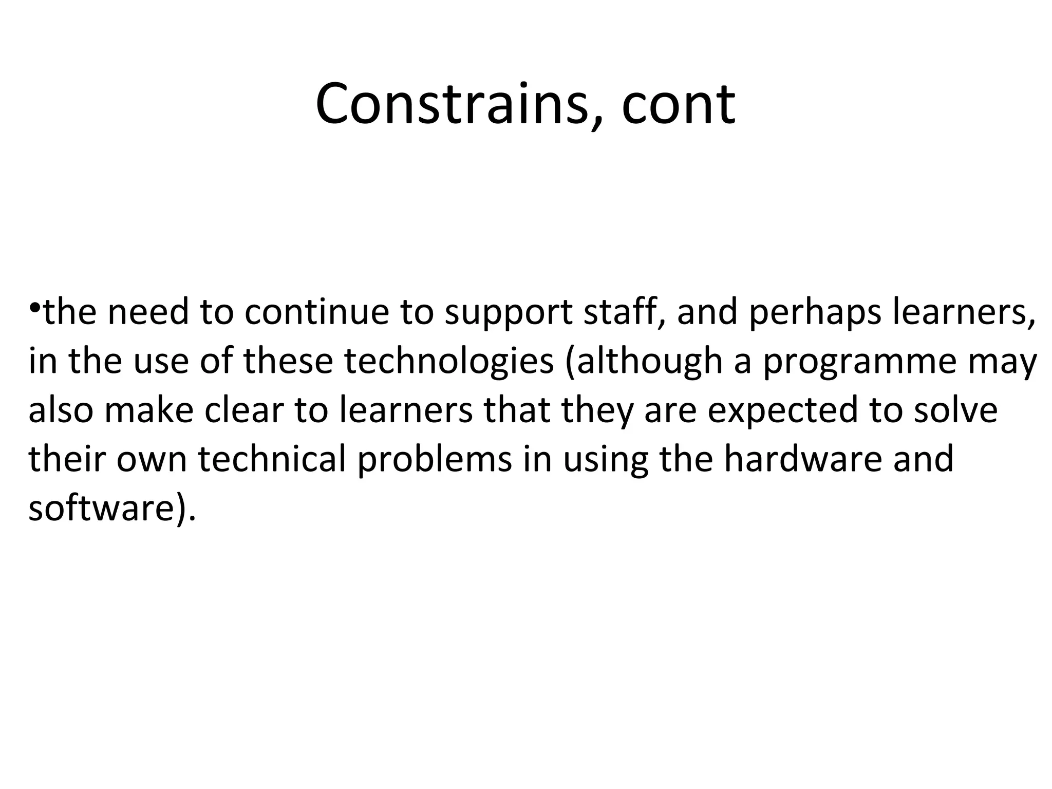 Constrains, cont
•the need to continue to support staff, and perhaps learners,
in the use of these technologies (although a programme may
also make clear to learners that they are expected to solve
their own technical problems in using the hardware and
software).
 