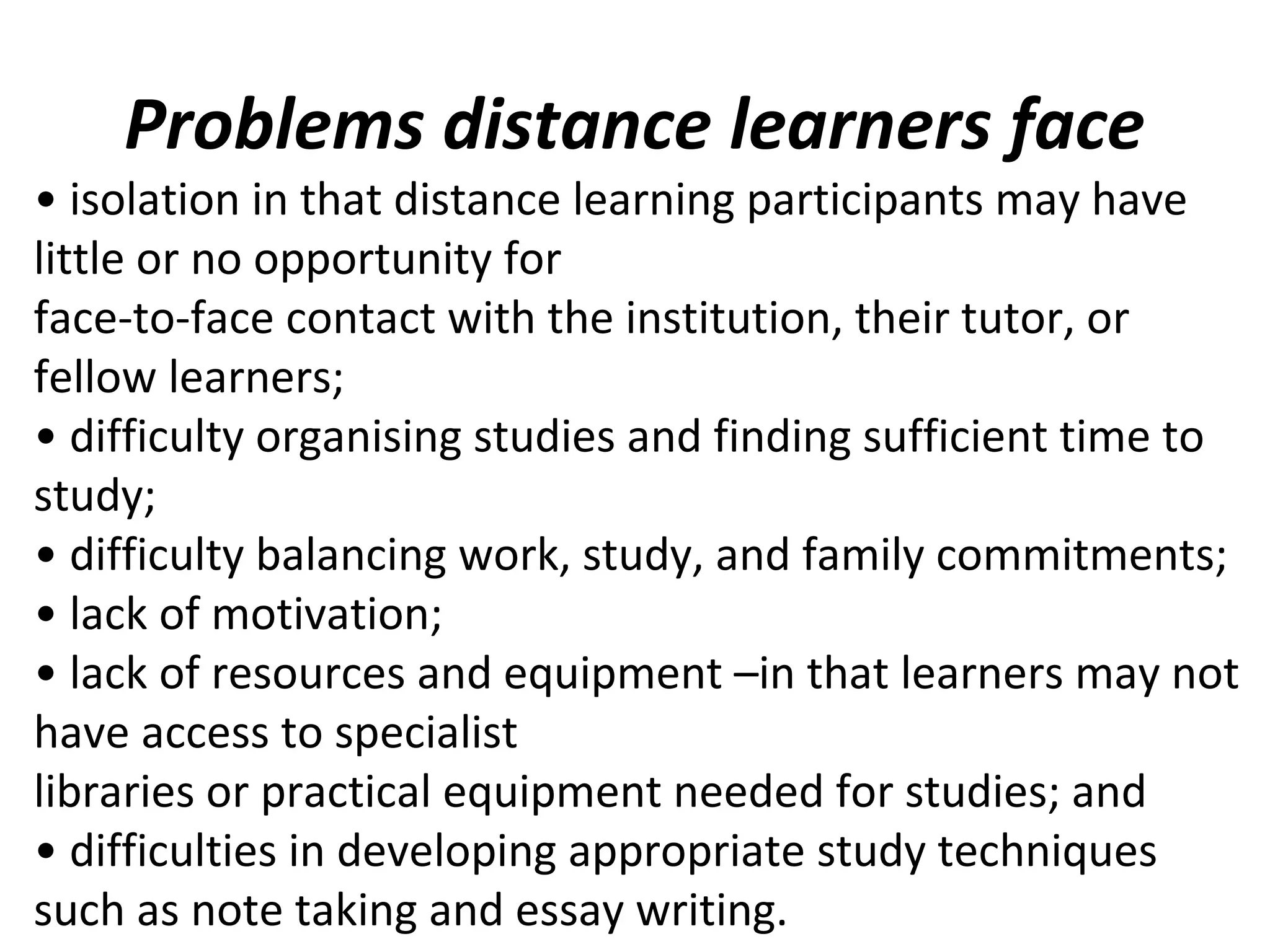 Problems distance learners face
• isolation in that distance learning participants may have
little or no opportunity for
face-to-face contact with the institution, their tutor, or
fellow learners;
• difficulty organising studies and finding sufficient time to
study;
• difficulty balancing work, study, and family commitments;
• lack of motivation;
• lack of resources and equipment –in that learners may not
have access to specialist
libraries or practical equipment needed for studies; and
• difficulties in developing appropriate study techniques
such as note taking and essay writing.
 