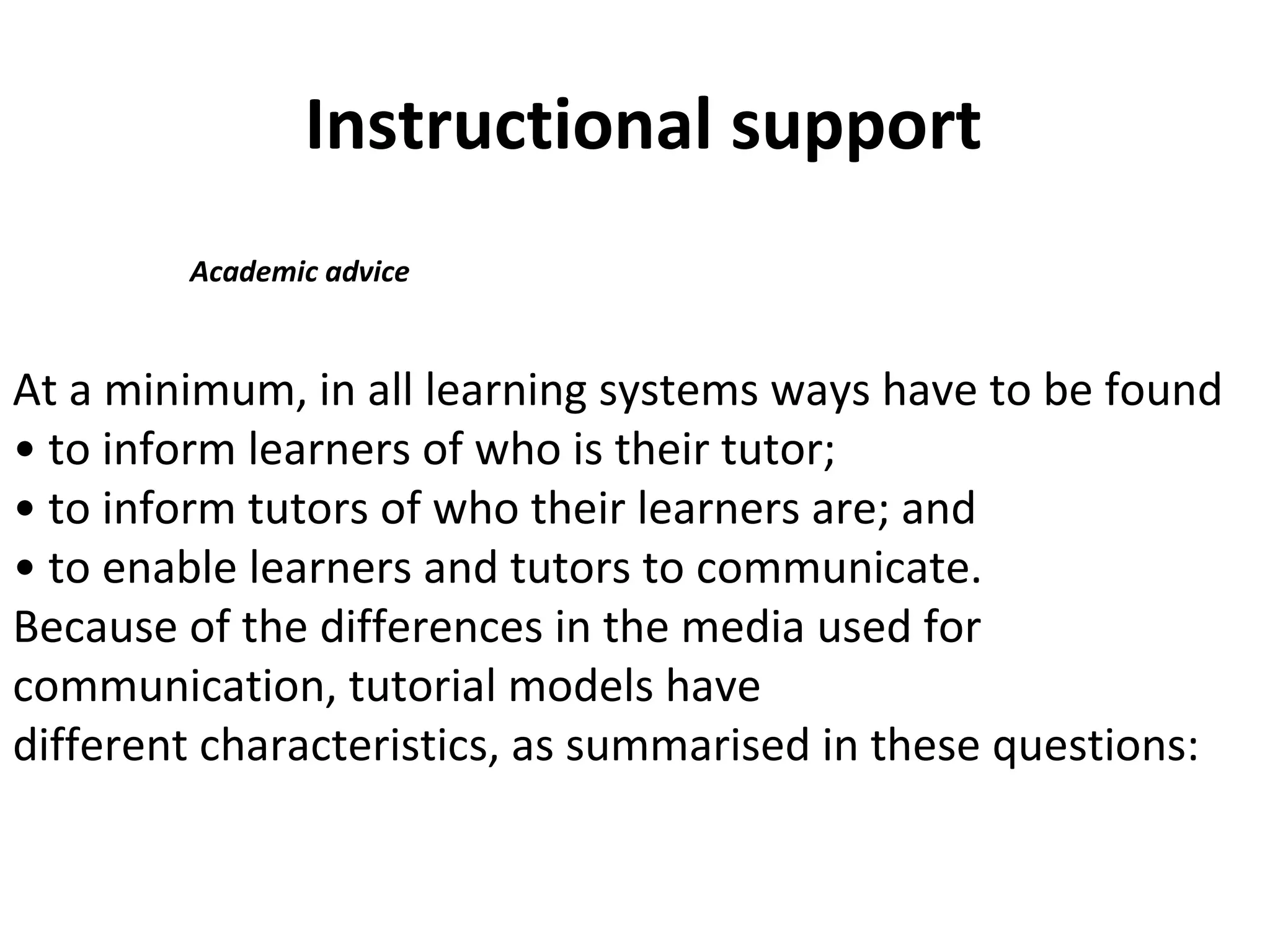 Instructional support
Academic advice
At a minimum, in all learning systems ways have to be found
• to inform learners of who is their tutor;
• to inform tutors of who their learners are; and
• to enable learners and tutors to communicate.
Because of the differences in the media used for
communication, tutorial models have
different characteristics, as summarised in these questions:
 