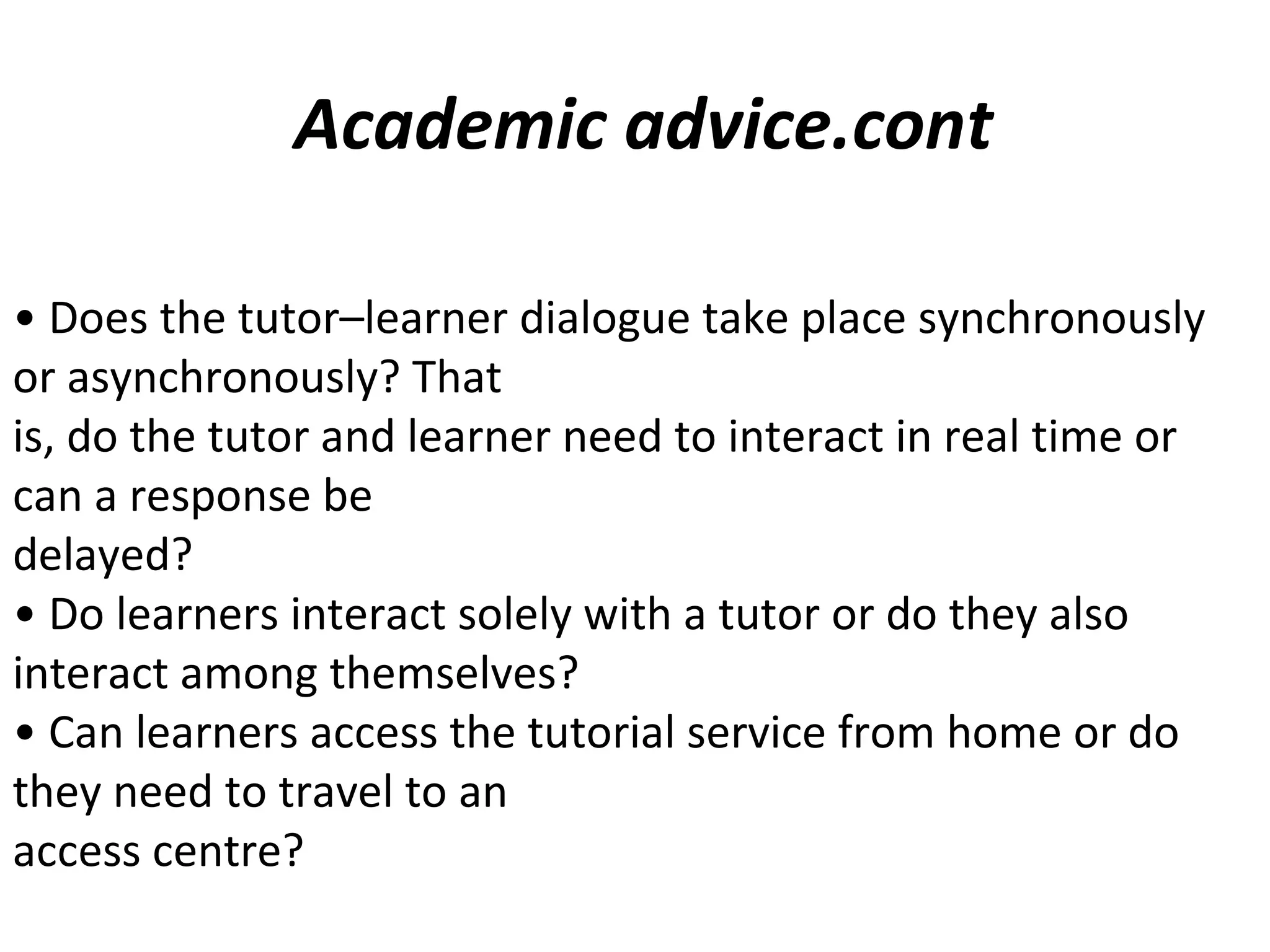 • Does the tutor–learner dialogue take place synchronously
or asynchronously? That
is, do the tutor and learner need to interact in real time or
can a response be
delayed?
• Do learners interact solely with a tutor or do they also
interact among themselves?
• Can learners access the tutorial service from home or do
they need to travel to an
access centre?
Academic advice.cont
 