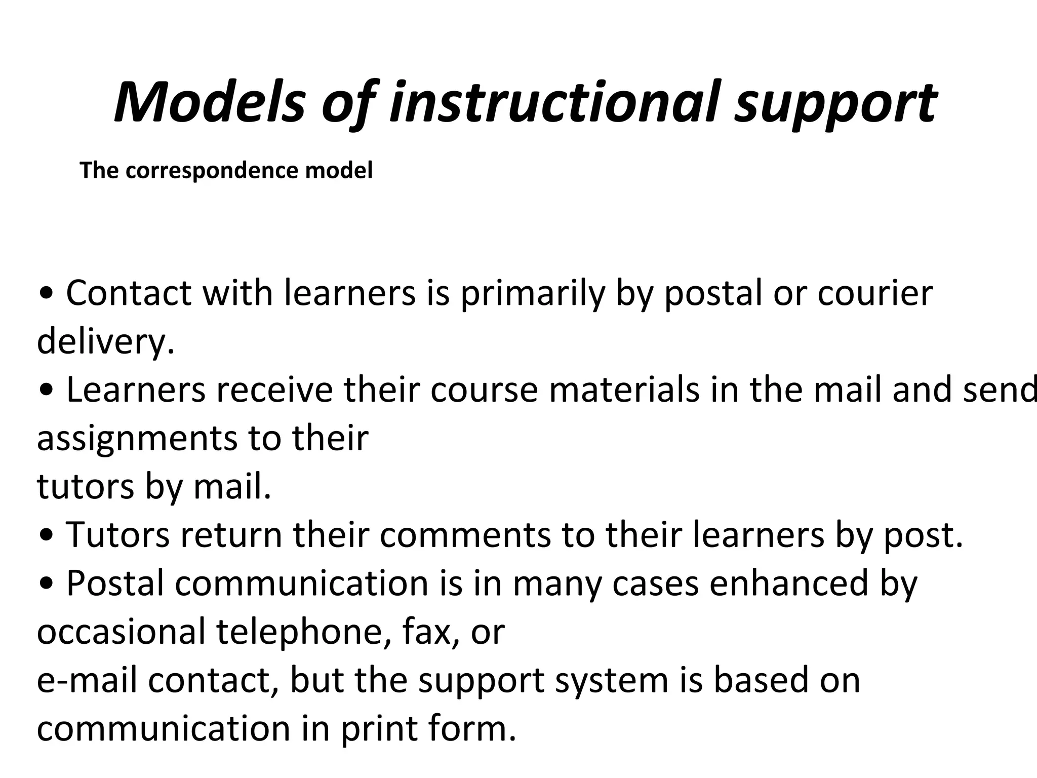 Models of instructional support
The correspondence model
• Contact with learners is primarily by postal or courier
delivery.
• Learners receive their course materials in the mail and send
assignments to their
tutors by mail.
• Tutors return their comments to their learners by post.
• Postal communication is in many cases enhanced by
occasional telephone, fax, or
e-mail contact, but the support system is based on
communication in print form.
 