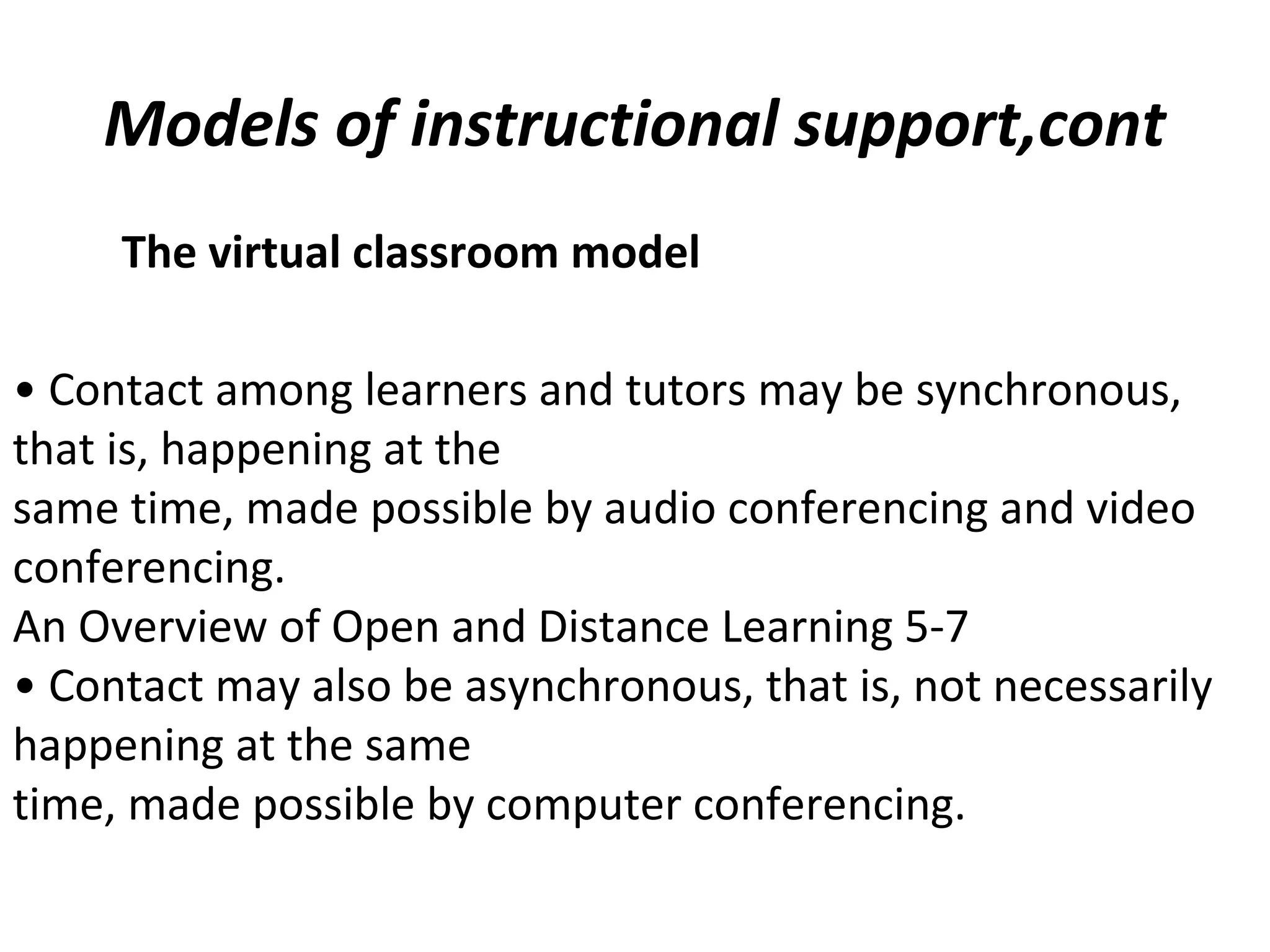 Models of instructional support,cont
The virtual classroom model
• Contact among learners and tutors may be synchronous,
that is, happening at the
same time, made possible by audio conferencing and video
conferencing.
An Overview of Open and Distance Learning 5-7
• Contact may also be asynchronous, that is, not necessarily
happening at the same
time, made possible by computer conferencing.
 