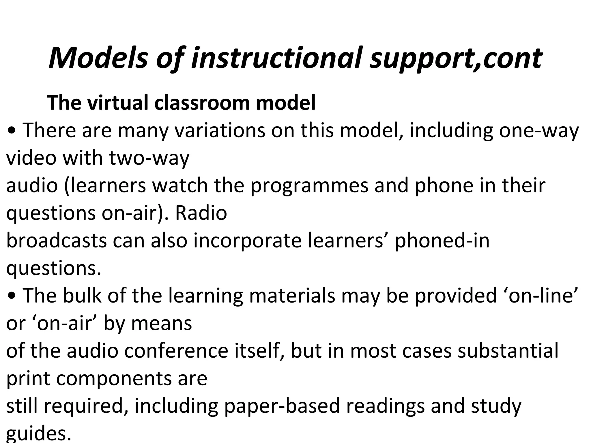 Models of instructional support,cont
• There are many variations on this model, including one-way
video with two-way
audio (learners watch the programmes and phone in their
questions on-air). Radio
broadcasts can also incorporate learners’ phoned-in
questions.
• The bulk of the learning materials may be provided ‘on-line’
or ‘on-air’ by means
of the audio conference itself, but in most cases substantial
print components are
still required, including paper-based readings and study
guides.
The virtual classroom model
 