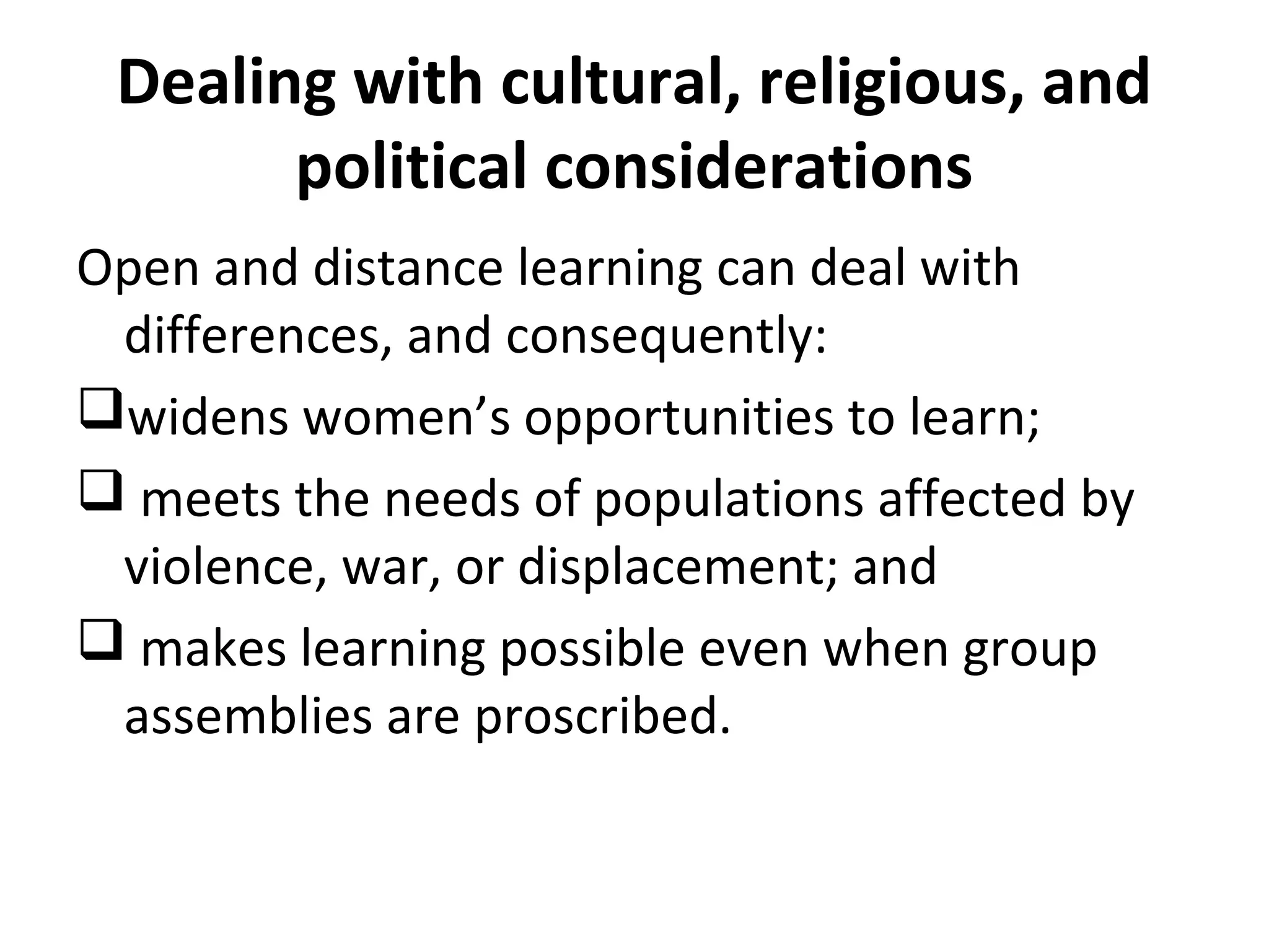 Dealing with cultural, religious, and
political considerations
Open and distance learning can deal with
differences, and consequently:
widens women’s opportunities to learn;
 meets the needs of populations affected by
violence, war, or displacement; and
 makes learning possible even when group
assemblies are proscribed.
 