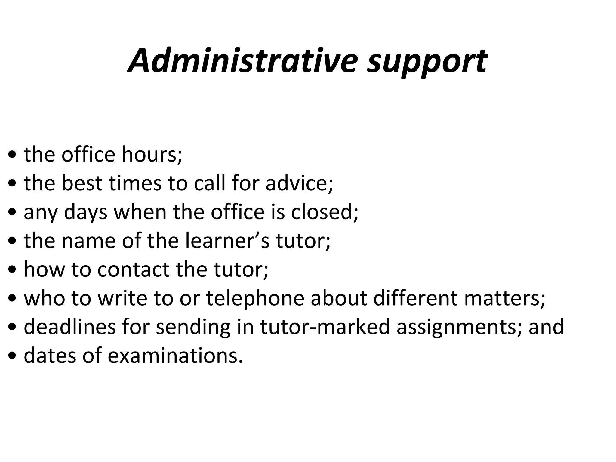 Administrative support
• the office hours;
• the best times to call for advice;
• any days when the office is closed;
• the name of the learner’s tutor;
• how to contact the tutor;
• who to write to or telephone about different matters;
• deadlines for sending in tutor-marked assignments; and
• dates of examinations.
 
