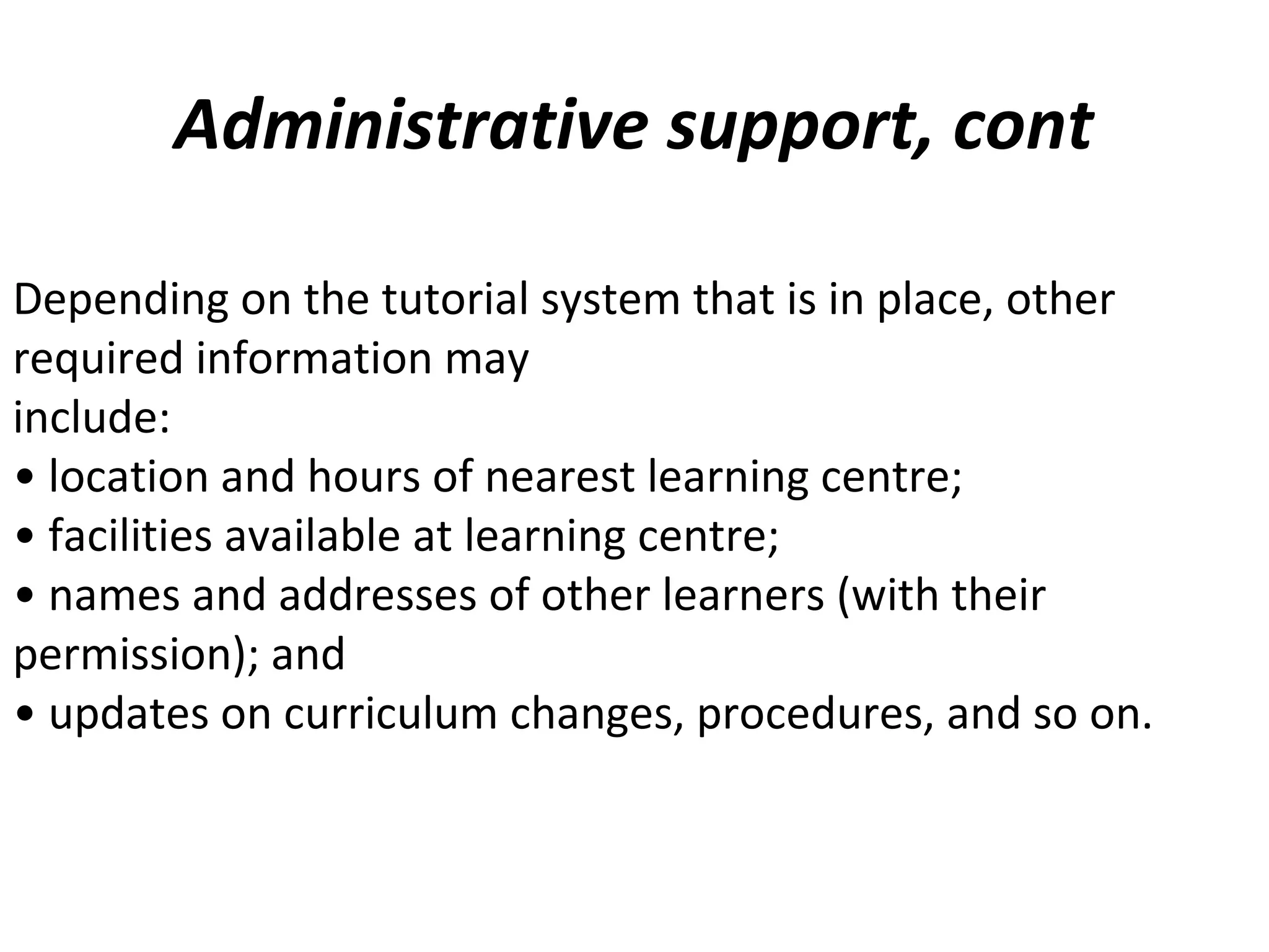 Administrative support, cont
Depending on the tutorial system that is in place, other
required information may
include:
• location and hours of nearest learning centre;
• facilities available at learning centre;
• names and addresses of other learners (with their
permission); and
• updates on curriculum changes, procedures, and so on.
 