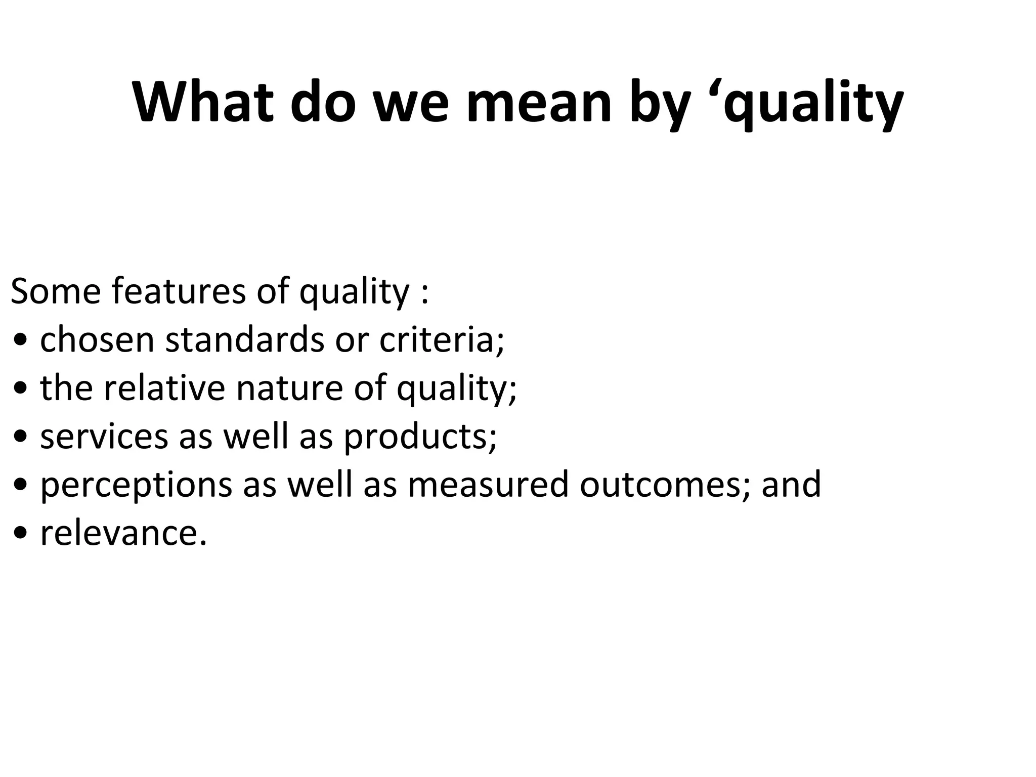 What do we mean by ‘quality
Some features of quality :
• chosen standards or criteria;
• the relative nature of quality;
• services as well as products;
• perceptions as well as measured outcomes; and
• relevance.
 