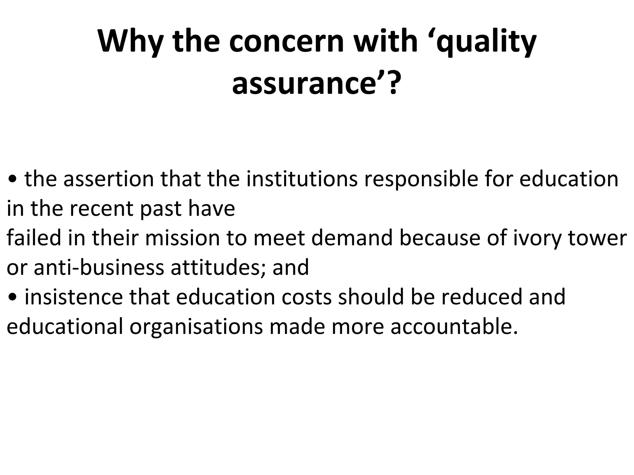 Why the concern with ‘quality
assurance’?
• the assertion that the institutions responsible for education
in the recent past have
failed in their mission to meet demand because of ivory tower
or anti-business attitudes; and
• insistence that education costs should be reduced and
educational organisations made more accountable.
 