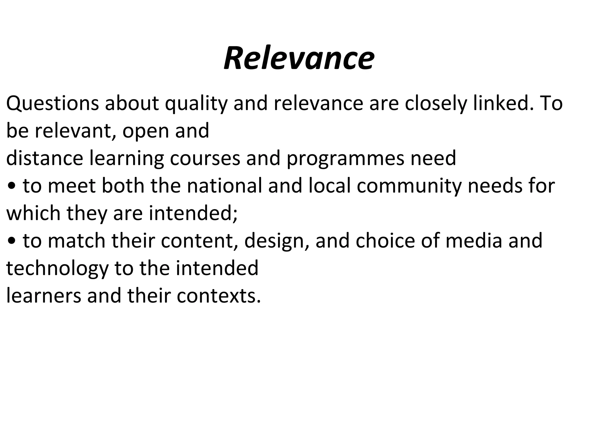 Relevance
Questions about quality and relevance are closely linked. To
be relevant, open and
distance learning courses and programmes need
• to meet both the national and local community needs for
which they are intended;
• to match their content, design, and choice of media and
technology to the intended
learners and their contexts.
 