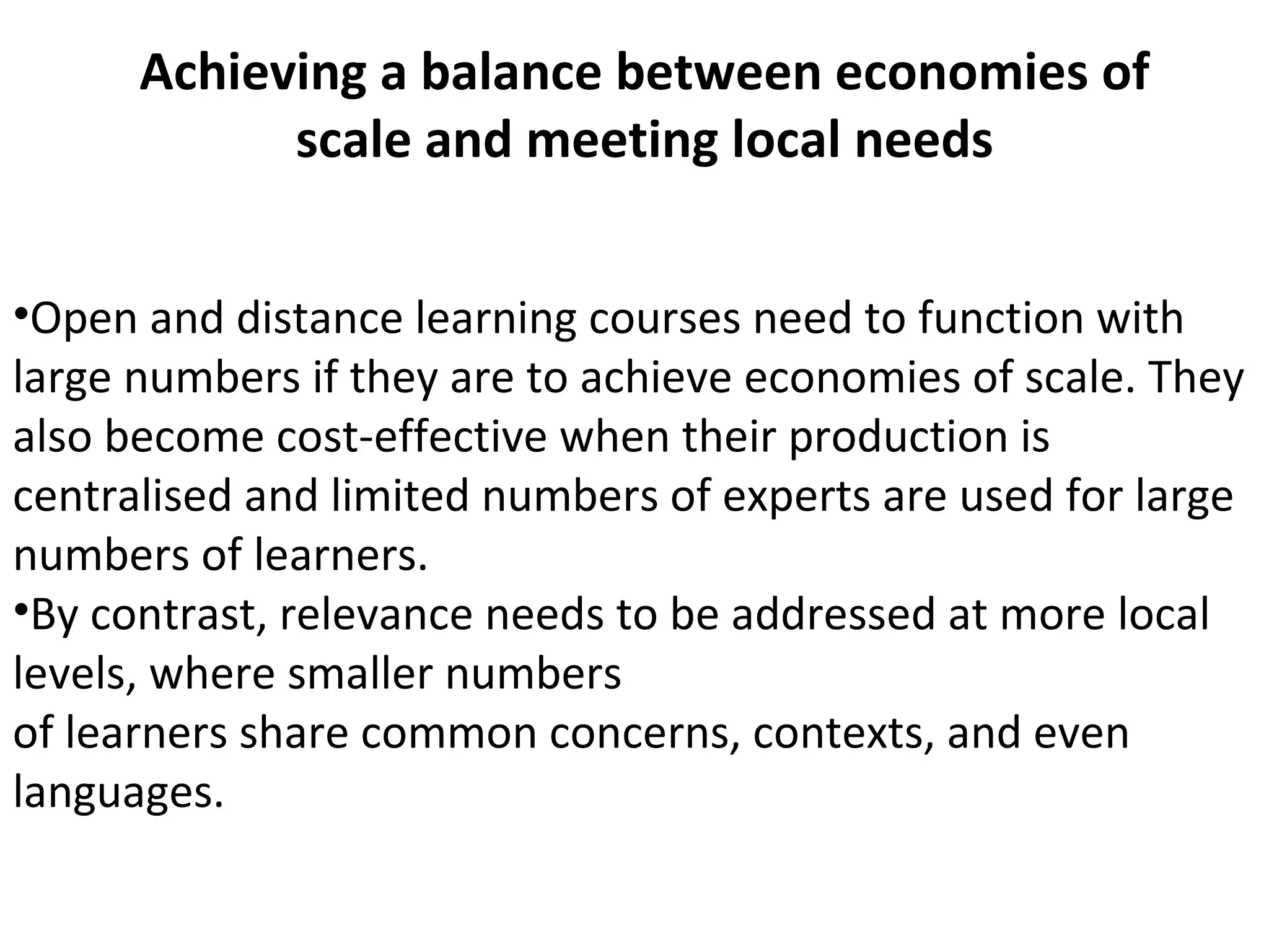 Achieving a balance between economies of
scale and meeting local needs
•Open and distance learning courses need to function with
large numbers if they are to achieve economies of scale. They
also become cost-effective when their production is
centralised and limited numbers of experts are used for large
numbers of learners.
•By contrast, relevance needs to be addressed at more local
levels, where smaller numbers
of learners share common concerns, contexts, and even
languages.
 