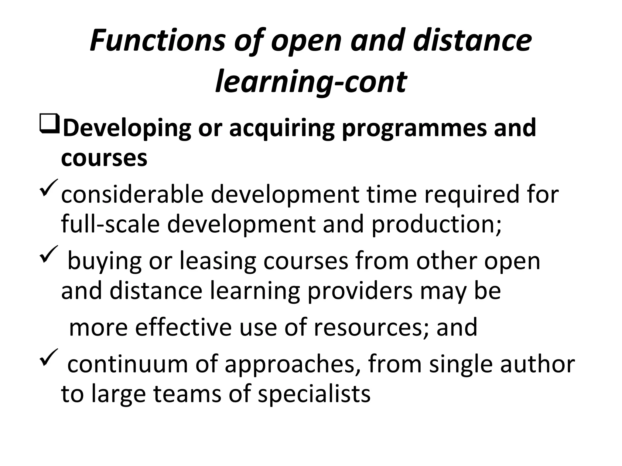 Functions of open and distance
learning-cont
Developing or acquiring programmes and
courses
considerable development time required for
full-scale development and production;
 buying or leasing courses from other open
and distance learning providers may be
more effective use of resources; and
 continuum of approaches, from single author
to large teams of specialists
 