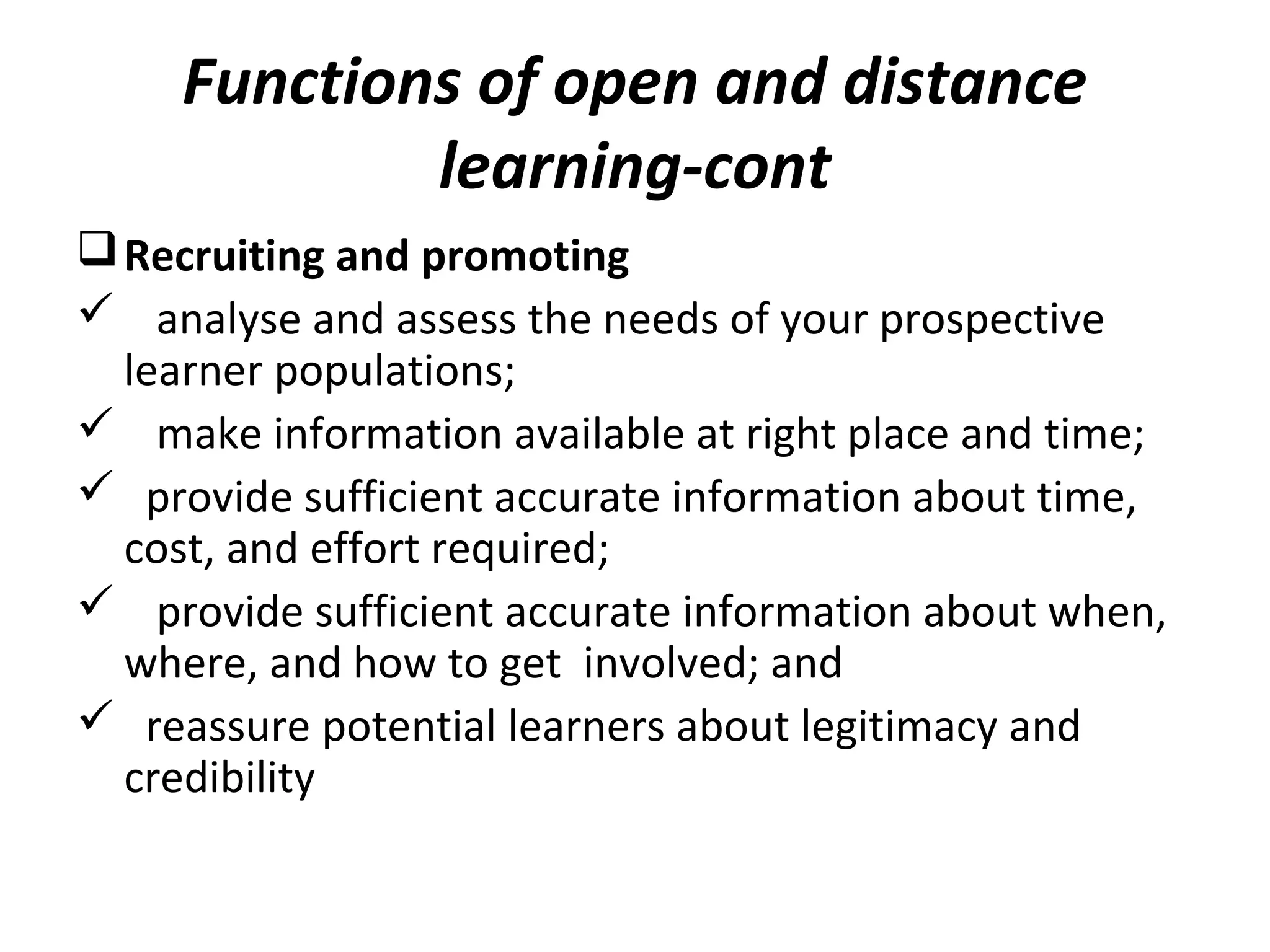 Functions of open and distance
learning-cont
Recruiting and promoting
 analyse and assess the needs of your prospective
learner populations;
 make information available at right place and time;
 provide sufficient accurate information about time,
cost, and effort required;
 provide sufficient accurate information about when,
where, and how to get involved; and
 reassure potential learners about legitimacy and
credibility
 