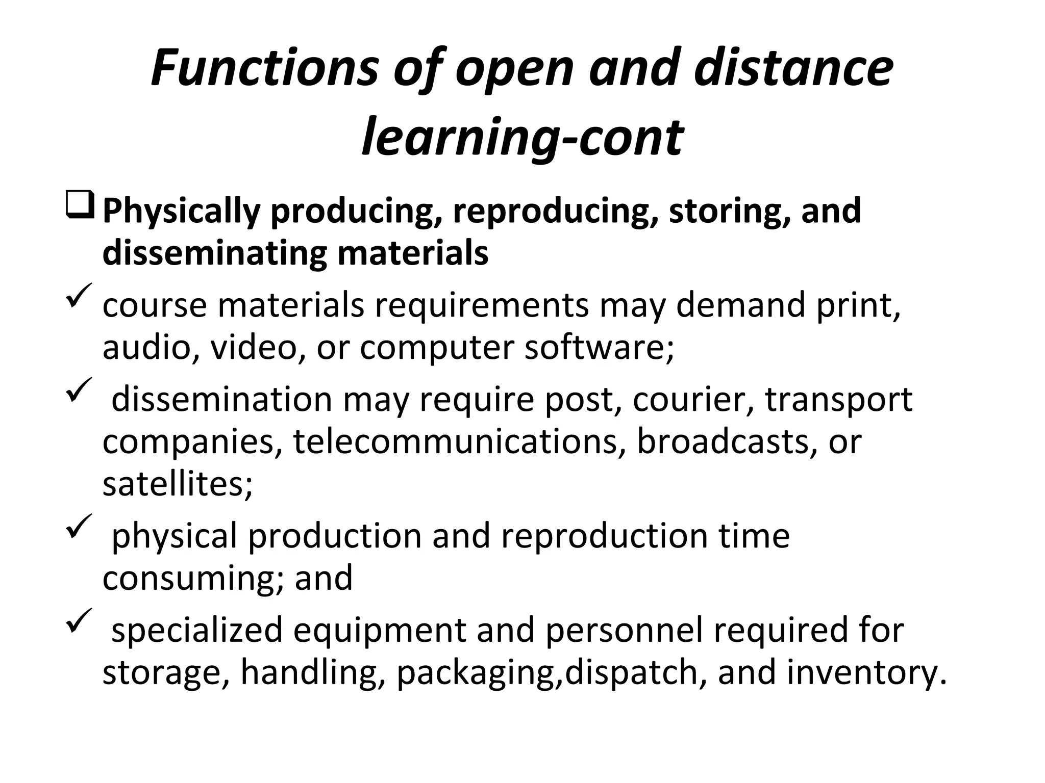 Functions of open and distance
learning-cont
Physically producing, reproducing, storing, and
disseminating materials
 course materials requirements may demand print,
audio, video, or computer software;
 dissemination may require post, courier, transport
companies, telecommunications, broadcasts, or
satellites;
 physical production and reproduction time
consuming; and
 specialized equipment and personnel required for
storage, handling, packaging,dispatch, and inventory.
 