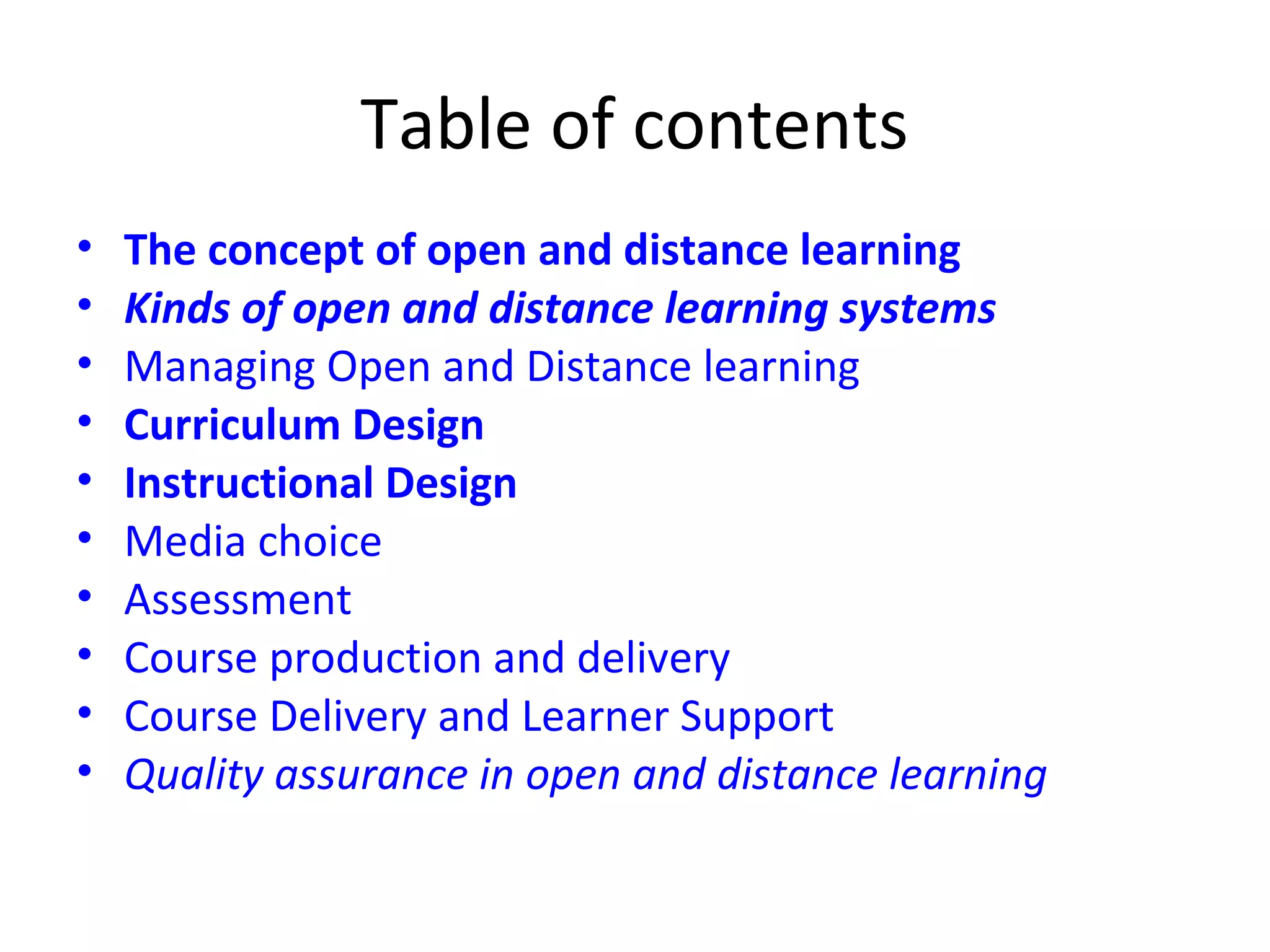 Table of contents
• The concept of open and distance learning
• Kinds of open and distance learning systems
• Managing Open and Distance learning
• Curriculum Design
• Instructional Design
• Media choice
• Assessment
• Course production and delivery
• Course Delivery and Learner Support
• Quality assurance in open and distance learning
 