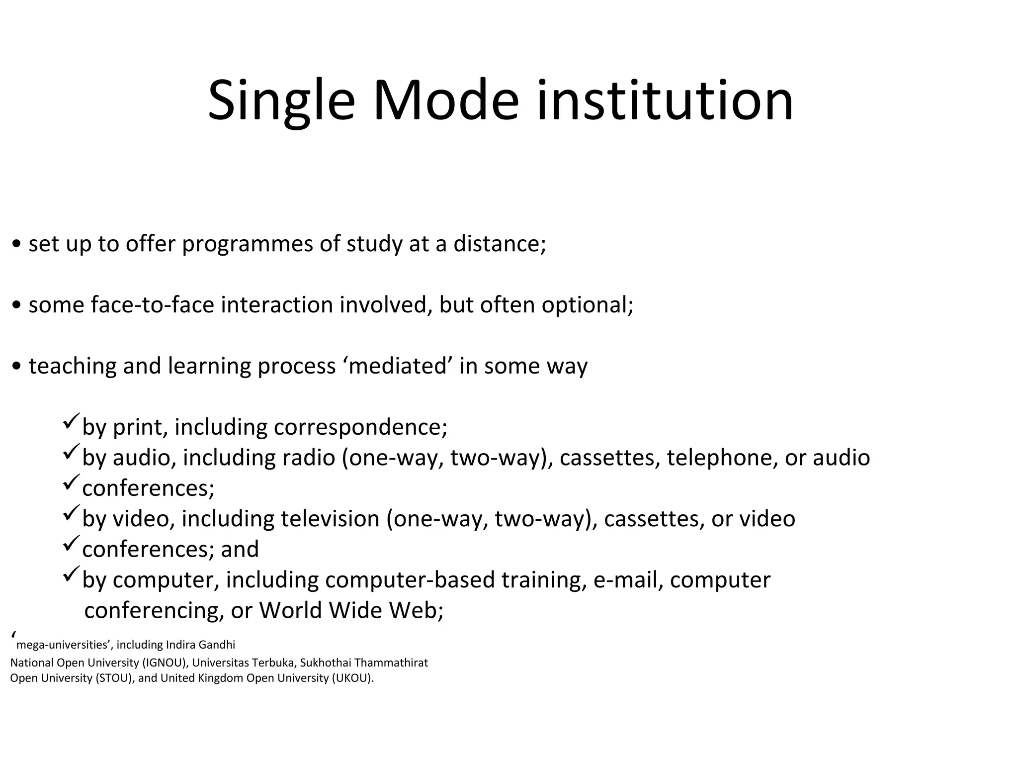 Single Mode institution
• set up to offer programmes of study at a distance;
• some face-to-face interaction involved, but often optional;
• teaching and learning process ‘mediated’ in some way
by print, including correspondence;
by audio, including radio (one-way, two-way), cassettes, telephone, or audio
conferences;
by video, including television (one-way, two-way), cassettes, or video
conferences; and
by computer, including computer-based training, e-mail, computer
conferencing, or World Wide Web;
‘mega-universities’, including Indira Gandhi
National Open University (IGNOU), Universitas Terbuka, Sukhothai Thammathirat
Open University (STOU), and United Kingdom Open University (UKOU).
 