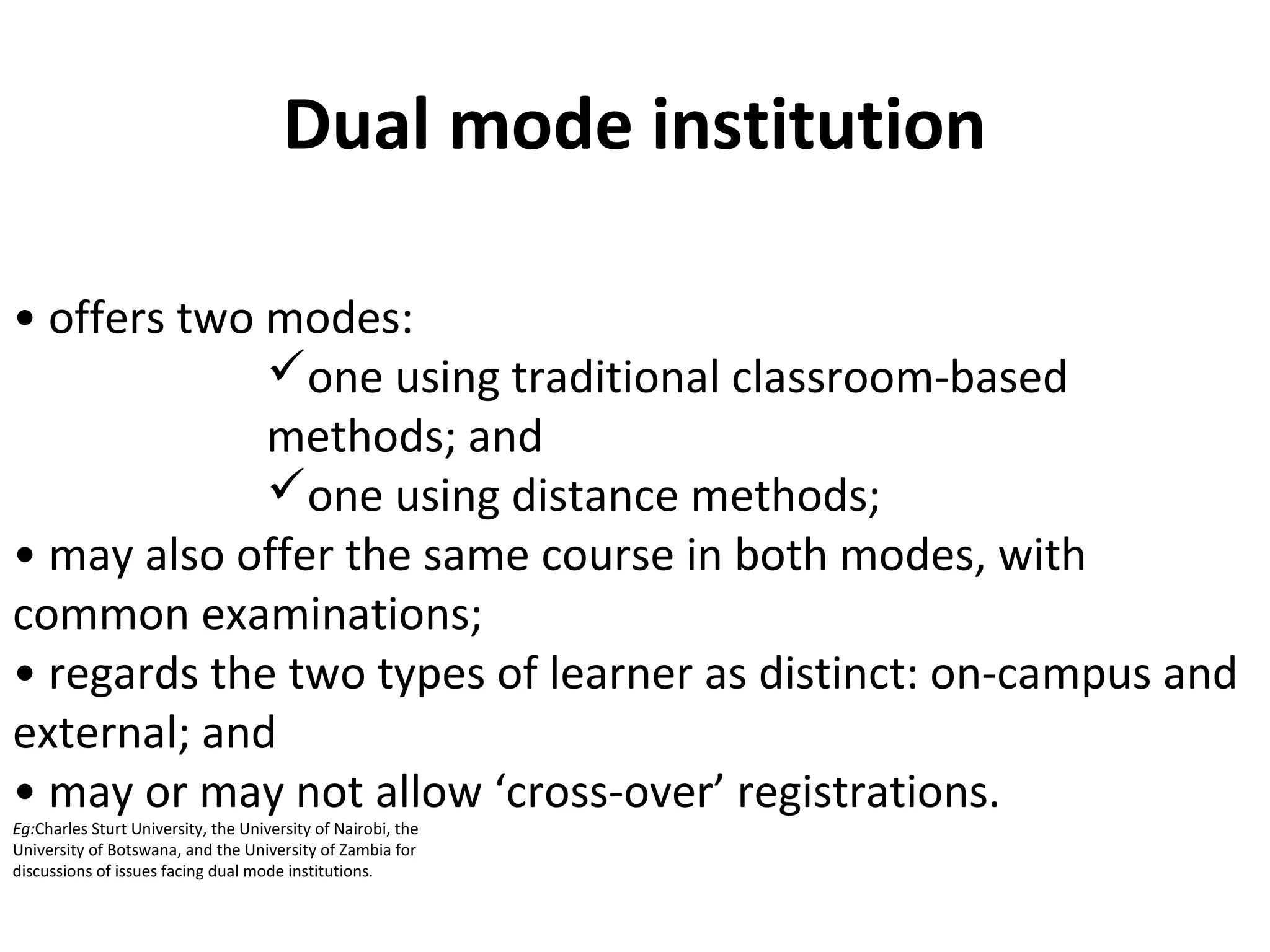 Dual mode institution
• offers two modes:
one using traditional classroom-based
methods; and
one using distance methods;
• may also offer the same course in both modes, with
common examinations;
• regards the two types of learner as distinct: on-campus and
external; and
• may or may not allow ‘cross-over’ registrations.
Eg:Charles Sturt University, the University of Nairobi, the
University of Botswana, and the University of Zambia for
discussions of issues facing dual mode institutions.
 