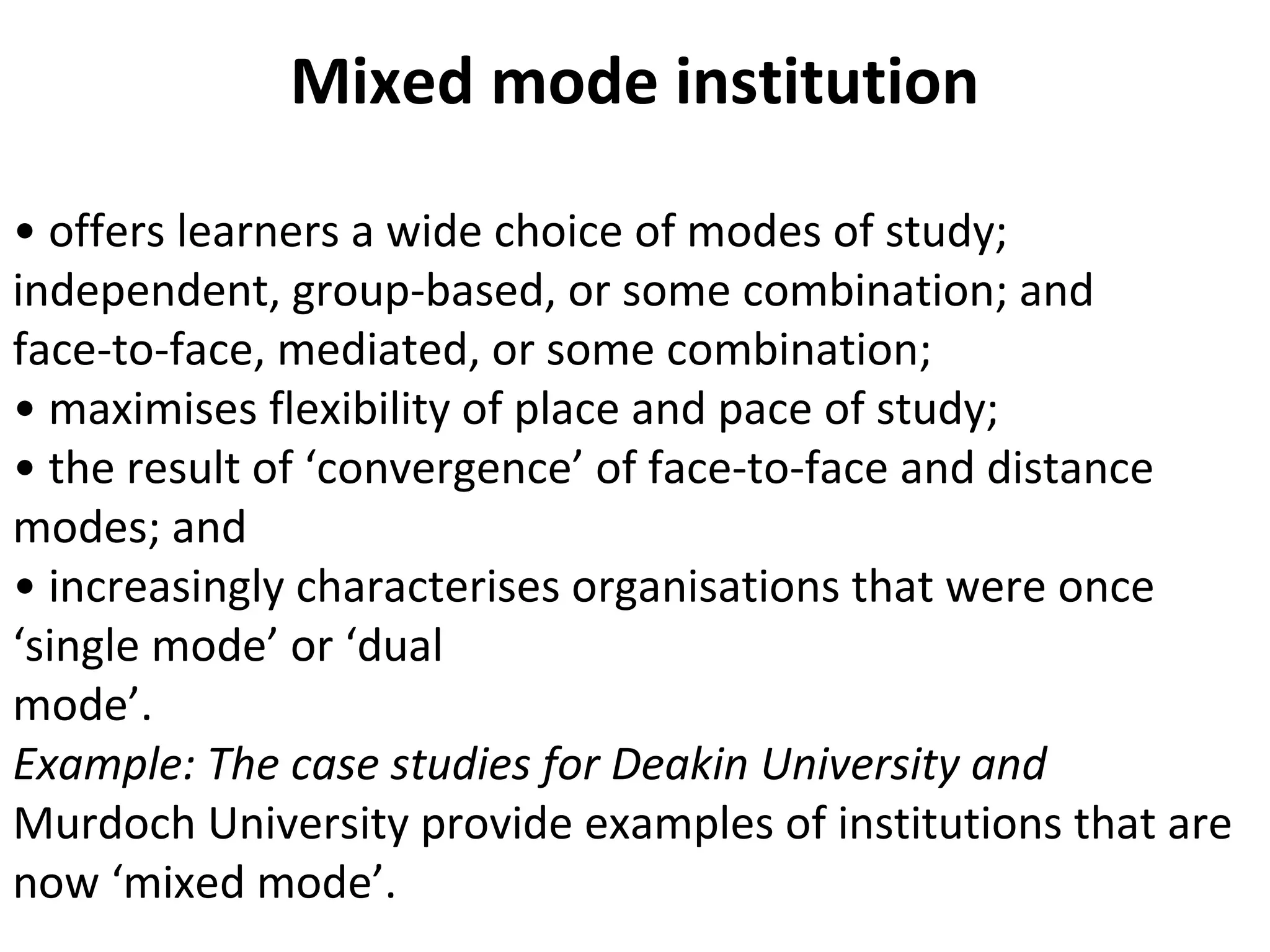 Mixed mode institution
• offers learners a wide choice of modes of study;
independent, group-based, or some combination; and
face-to-face, mediated, or some combination;
• maximises flexibility of place and pace of study;
• the result of ‘convergence’ of face-to-face and distance
modes; and
• increasingly characterises organisations that were once
‘single mode’ or ‘dual
mode’.
Example: The case studies for Deakin University and
Murdoch University provide examples of institutions that are
now ‘mixed mode’.
 