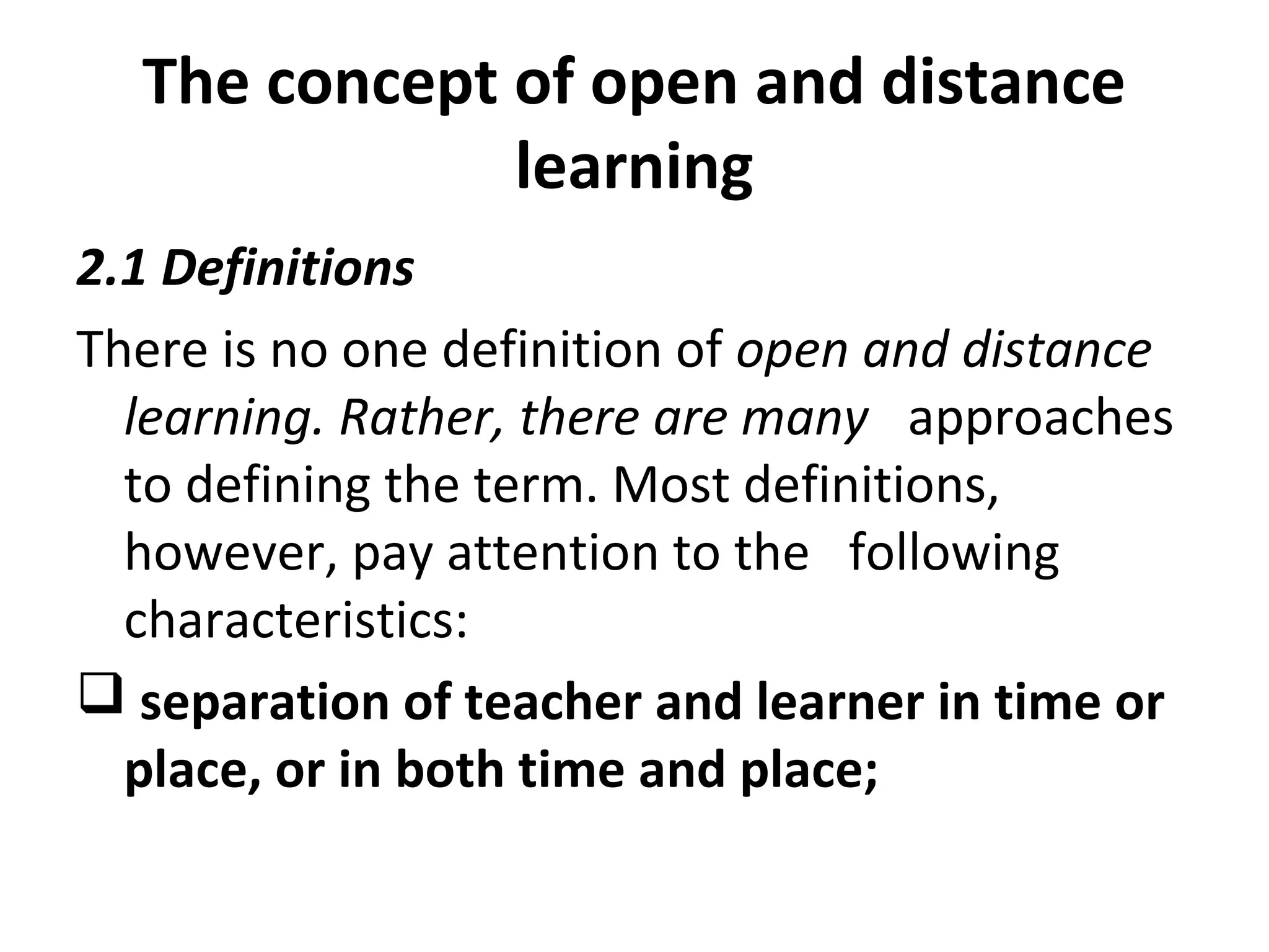 The concept of open and distance
learning
2.1 Definitions
There is no one definition of open and distance
learning. Rather, there are many approaches
to defining the term. Most definitions,
however, pay attention to the following
characteristics:
 separation of teacher and learner in time or
place, or in both time and place;
 