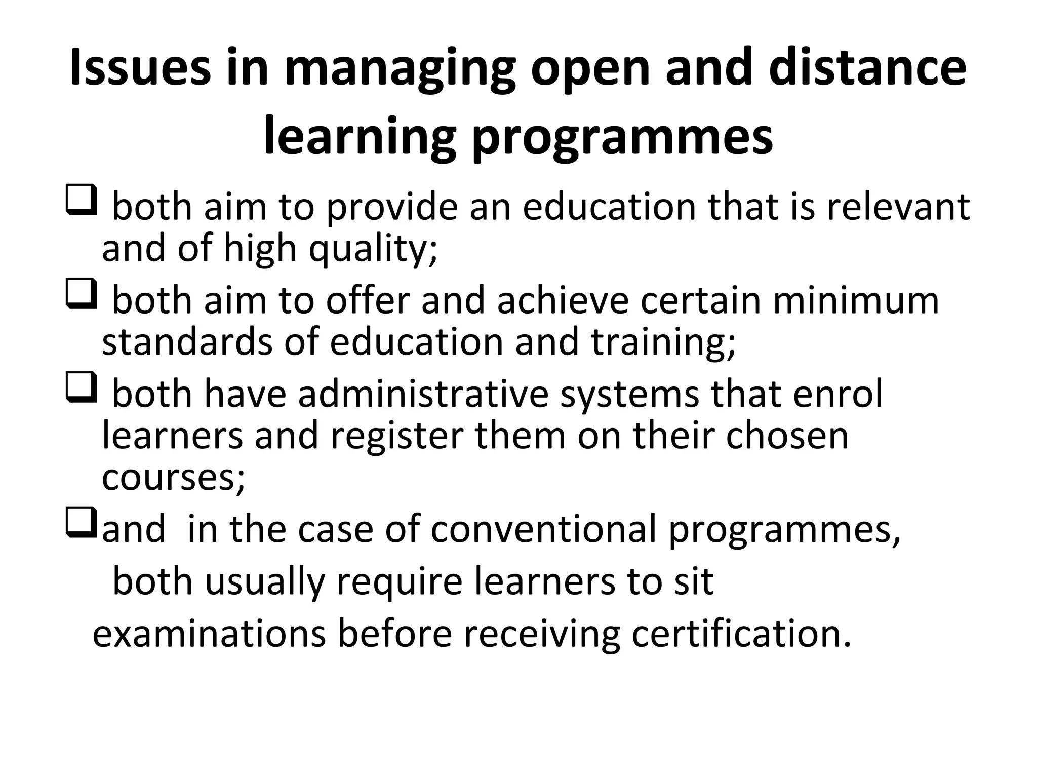 Issues in managing open and distance
learning programmes
 both aim to provide an education that is relevant
and of high quality;
 both aim to offer and achieve certain minimum
standards of education and training;
 both have administrative systems that enrol
learners and register them on their chosen
courses;
and in the case of conventional programmes,
both usually require learners to sit
examinations before receiving certification.
 