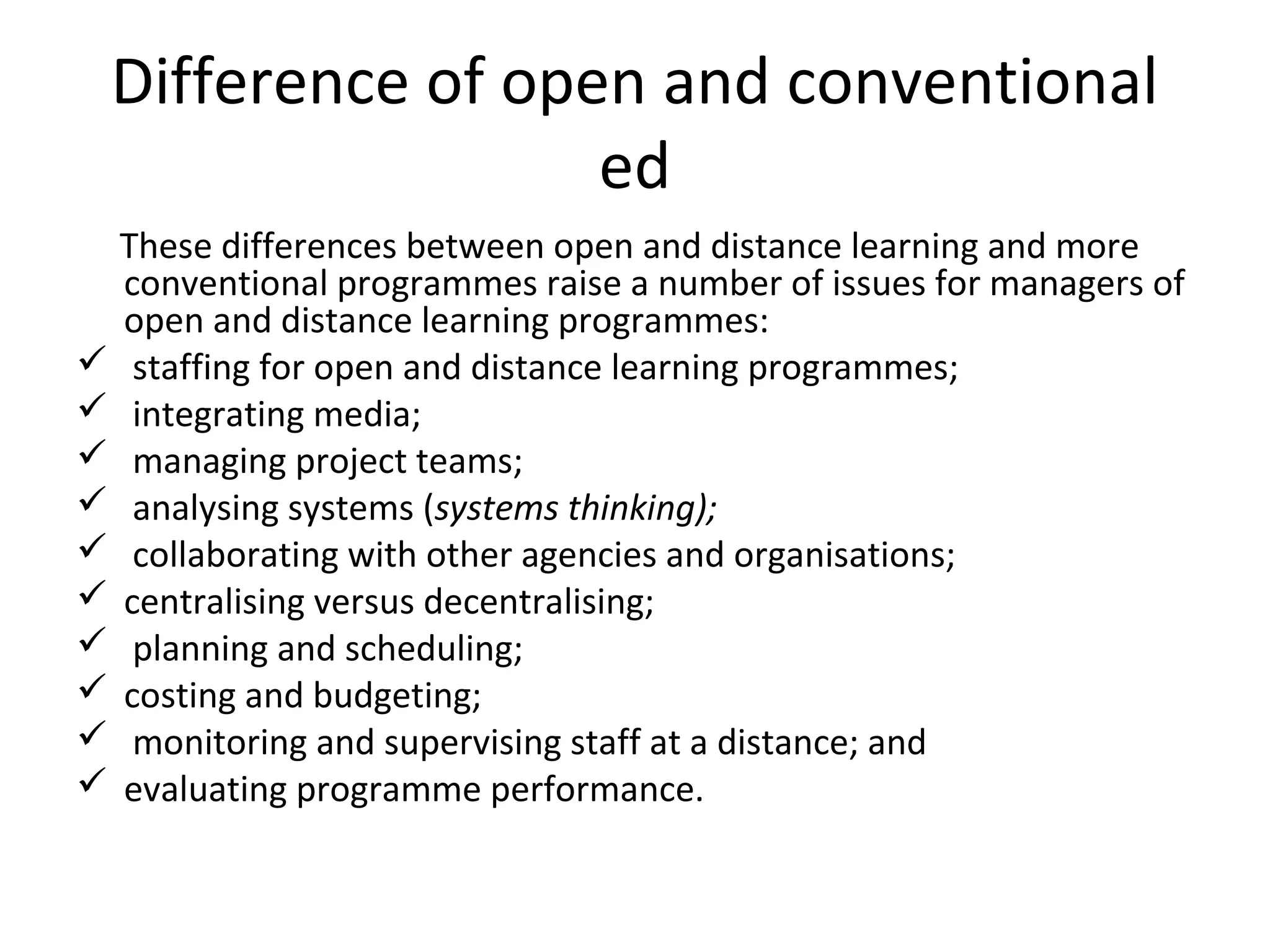 Difference of open and conventional
ed
These differences between open and distance learning and more
conventional programmes raise a number of issues for managers of
open and distance learning programmes:
 staffing for open and distance learning programmes;
 integrating media;
 managing project teams;
 analysing systems (systems thinking);
 collaborating with other agencies and organisations;
 centralising versus decentralising;
 planning and scheduling;
 costing and budgeting;
 monitoring and supervising staff at a distance; and
 evaluating programme performance.
 