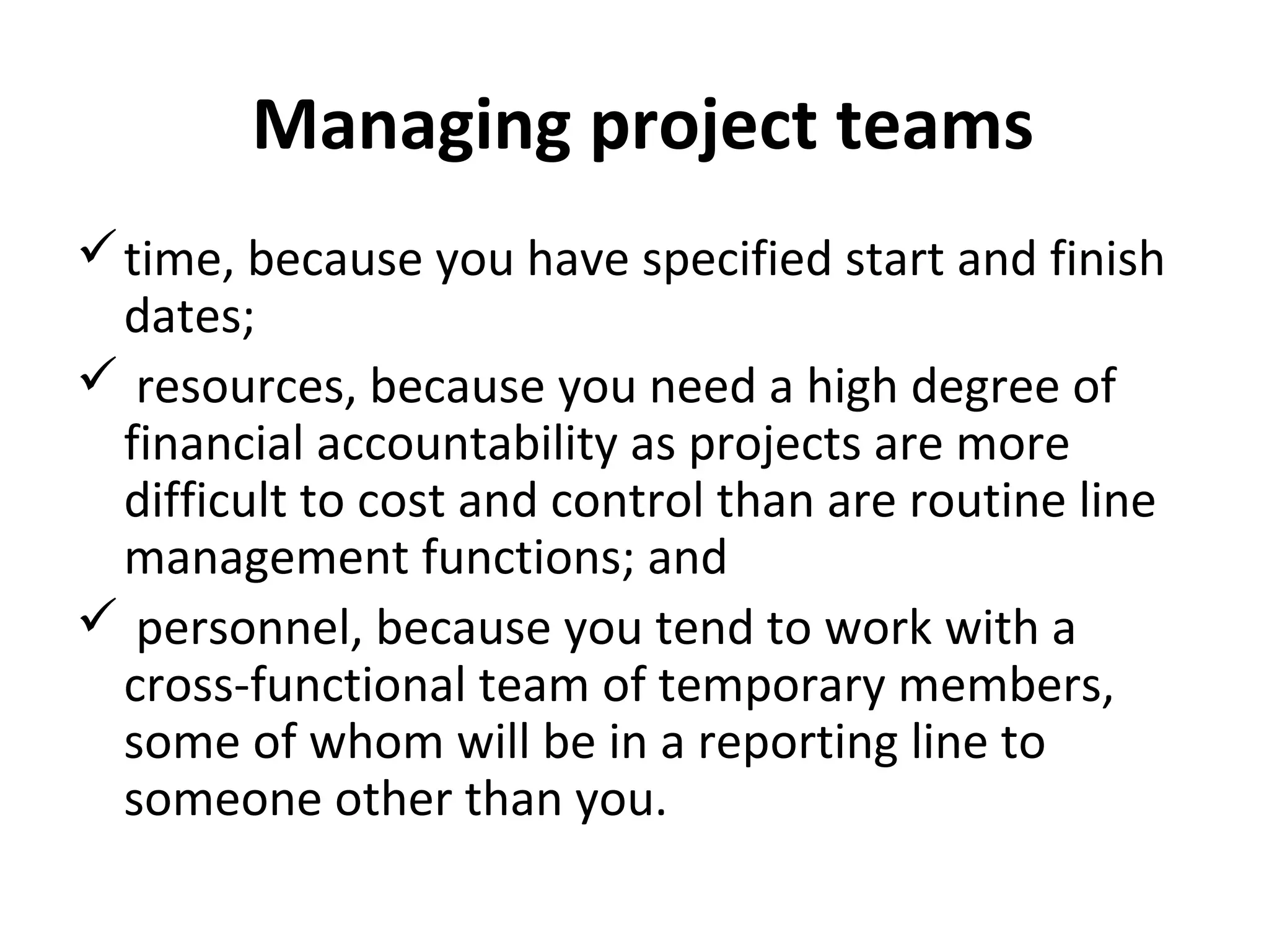 Managing project teams
time, because you have specified start and finish
dates;
 resources, because you need a high degree of
financial accountability as projects are more
difficult to cost and control than are routine line
management functions; and
 personnel, because you tend to work with a
cross-functional team of temporary members,
some of whom will be in a reporting line to
someone other than you.
 
