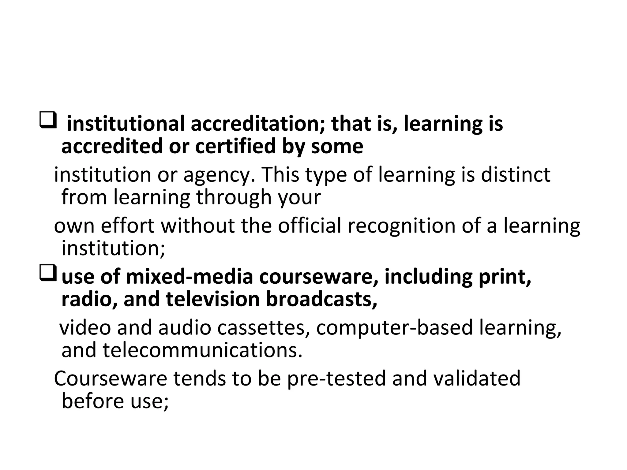  institutional accreditation; that is, learning is
accredited or certified by some
institution or agency. This type of learning is distinct
from learning through your
own effort without the official recognition of a learning
institution;
use of mixed-media courseware, including print,
radio, and television broadcasts,
video and audio cassettes, computer-based learning,
and telecommunications.
Courseware tends to be pre-tested and validated
before use;
 