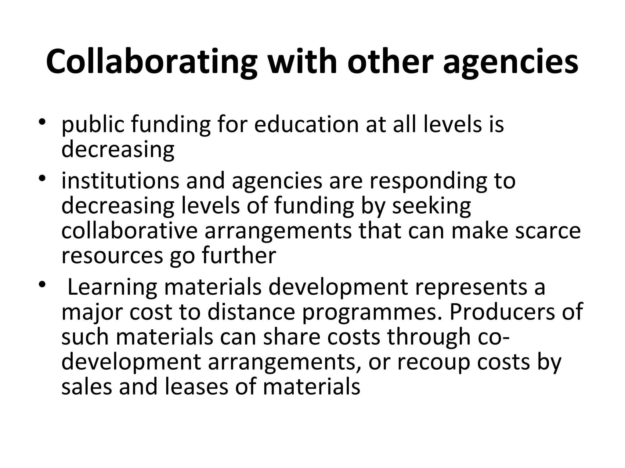 Collaborating with other agencies
• public funding for education at all levels is
decreasing
• institutions and agencies are responding to
decreasing levels of funding by seeking
collaborative arrangements that can make scarce
resources go further
• Learning materials development represents a
major cost to distance programmes. Producers of
such materials can share costs through co-
development arrangements, or recoup costs by
sales and leases of materials
 