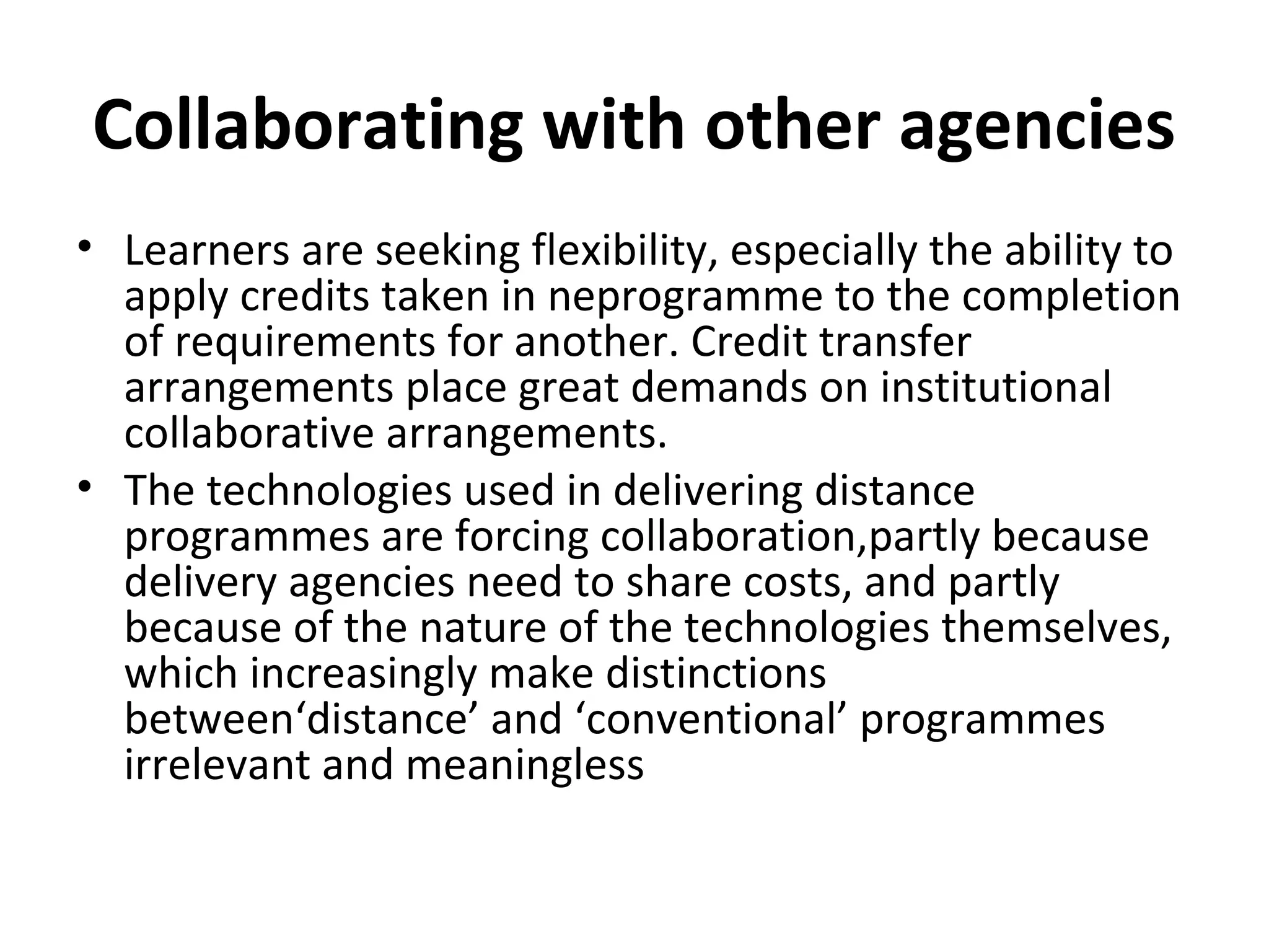 Collaborating with other agencies
• Learners are seeking flexibility, especially the ability to
apply credits taken in neprogramme to the completion
of requirements for another. Credit transfer
arrangements place great demands on institutional
collaborative arrangements.
• The technologies used in delivering distance
programmes are forcing collaboration,partly because
delivery agencies need to share costs, and partly
because of the nature of the technologies themselves,
which increasingly make distinctions
between‘distance’ and ‘conventional’ programmes
irrelevant and meaningless
 