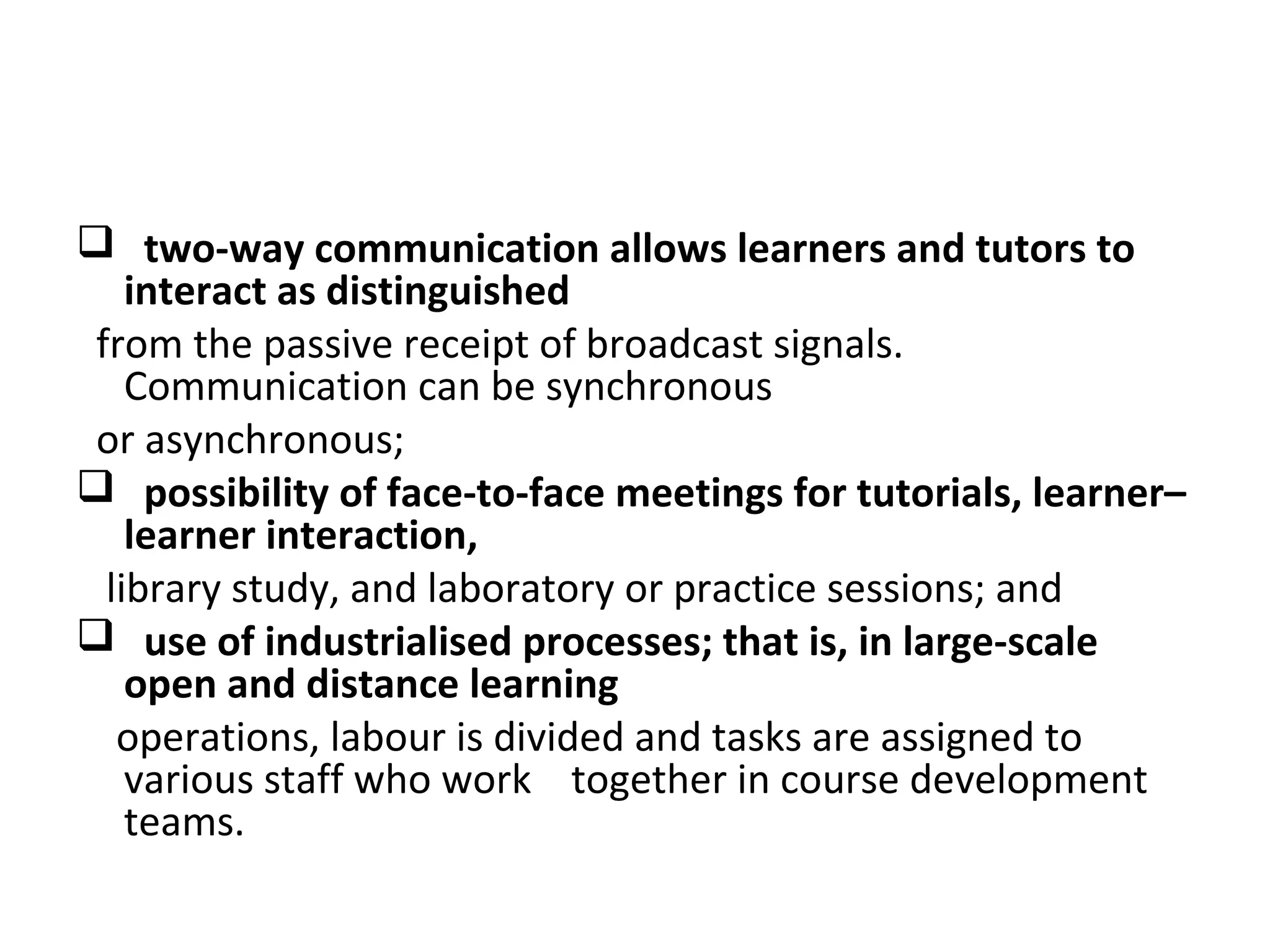  two-way communication allows learners and tutors to
interact as distinguished
from the passive receipt of broadcast signals.
Communication can be synchronous
or asynchronous;
 possibility of face-to-face meetings for tutorials, learner–
learner interaction,
library study, and laboratory or practice sessions; and
 use of industrialised processes; that is, in large-scale
open and distance learning
operations, labour is divided and tasks are assigned to
various staff who work together in course development
teams.
 