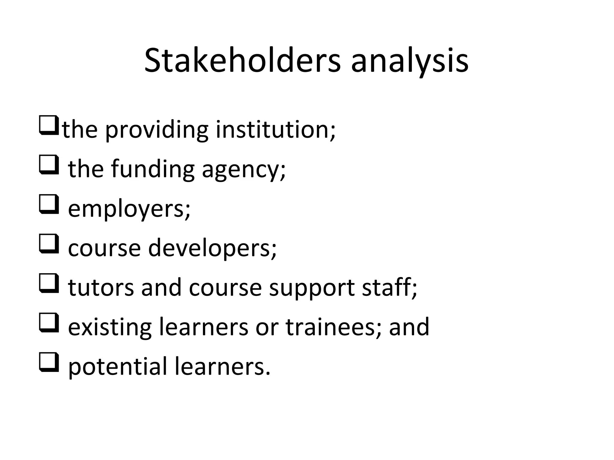Stakeholders analysis
the providing institution;
 the funding agency;
 employers;
 course developers;
 tutors and course support staff;
 existing learners or trainees; and
 potential learners.
 