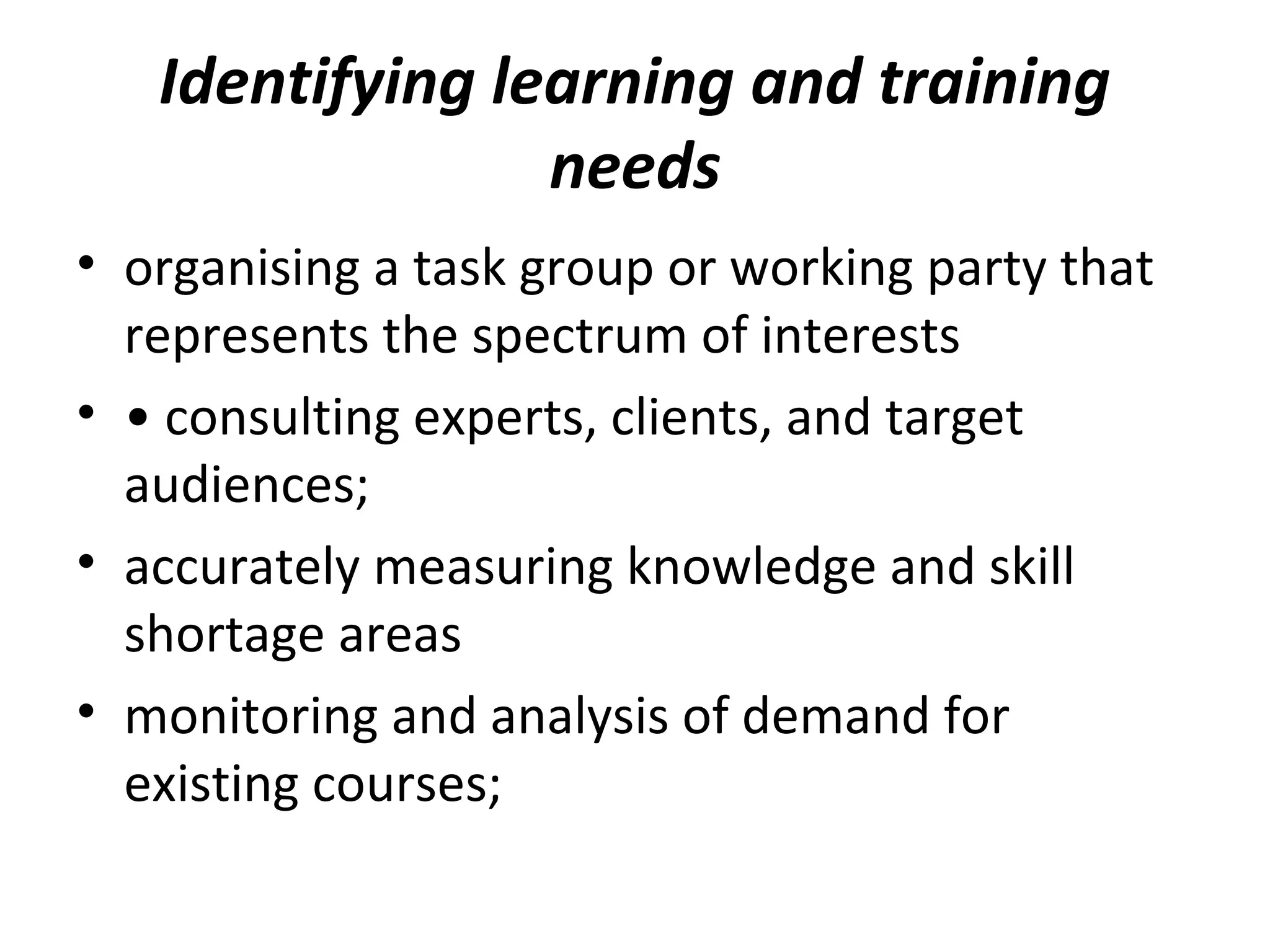 Identifying learning and training
needs
• organising a task group or working party that
represents the spectrum of interests
• • consulting experts, clients, and target
audiences;
• accurately measuring knowledge and skill
shortage areas
• monitoring and analysis of demand for
existing courses;
 