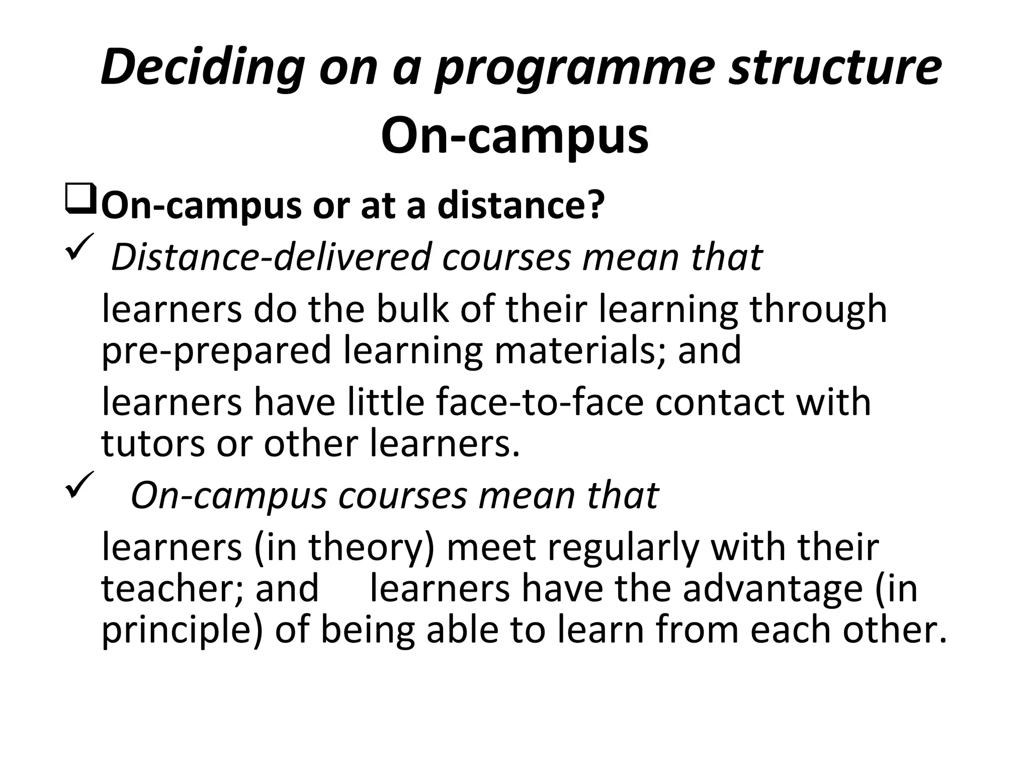 Deciding on a programme structure
On-campus
On-campus or at a distance?
 Distance-delivered courses mean that
learners do the bulk of their learning through
pre-prepared learning materials; and
learners have little face-to-face contact with
tutors or other learners.
 On-campus courses mean that
learners (in theory) meet regularly with their
teacher; and learners have the advantage (in
principle) of being able to learn from each other.
 