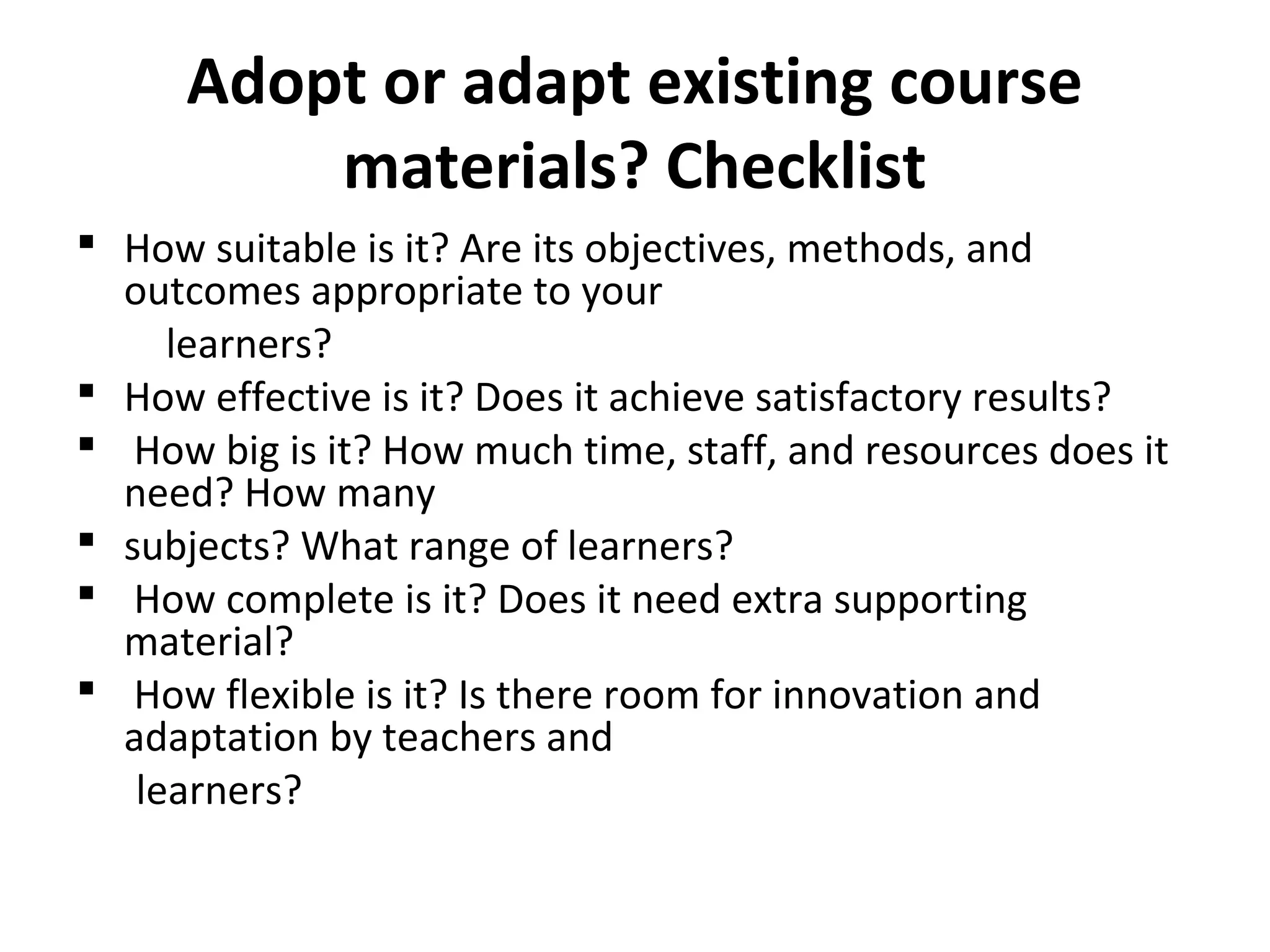 Adopt or adapt existing course
materials? Checklist
 How suitable is it? Are its objectives, methods, and
outcomes appropriate to your
learners?
 How effective is it? Does it achieve satisfactory results?
 How big is it? How much time, staff, and resources does it
need? How many
 subjects? What range of learners?
 How complete is it? Does it need extra supporting
material?
 How flexible is it? Is there room for innovation and
adaptation by teachers and
learners?
 