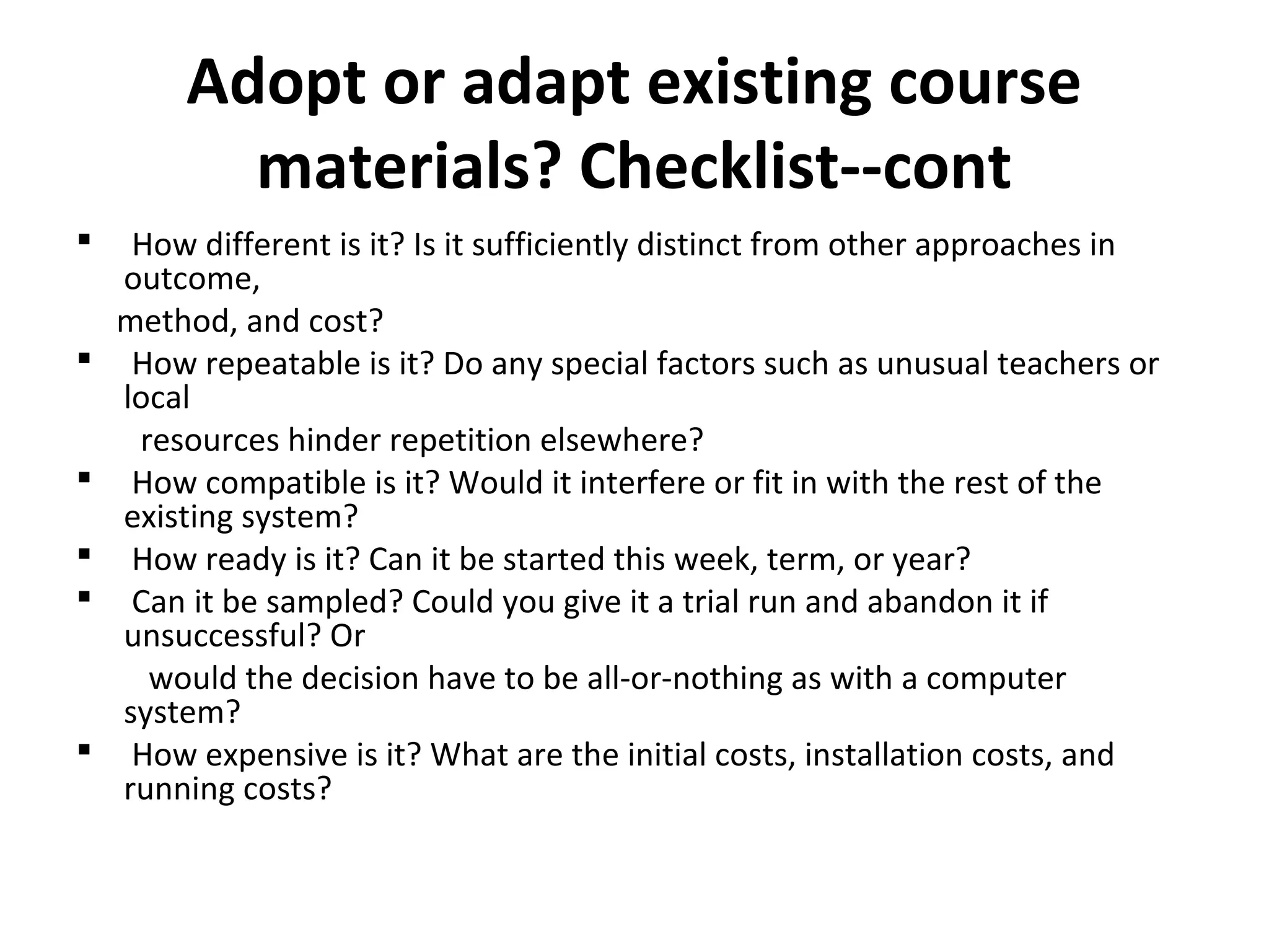 Adopt or adapt existing course
materials? Checklist--cont
 How different is it? Is it sufficiently distinct from other approaches in
outcome,
method, and cost?
 How repeatable is it? Do any special factors such as unusual teachers or
local
resources hinder repetition elsewhere?
 How compatible is it? Would it interfere or fit in with the rest of the
existing system?
 How ready is it? Can it be started this week, term, or year?
 Can it be sampled? Could you give it a trial run and abandon it if
unsuccessful? Or
would the decision have to be all-or-nothing as with a computer
system?
 How expensive is it? What are the initial costs, installation costs, and
running costs?
 