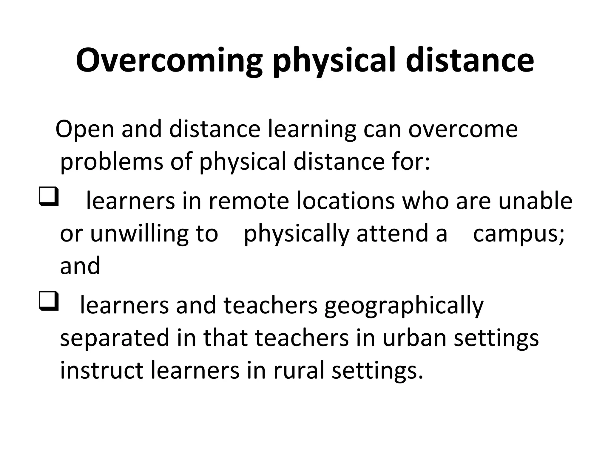 Overcoming physical distance
Open and distance learning can overcome
problems of physical distance for:
 learners in remote locations who are unable
or unwilling to physically attend a campus;
and
 learners and teachers geographically
separated in that teachers in urban settings
instruct learners in rural settings.
 