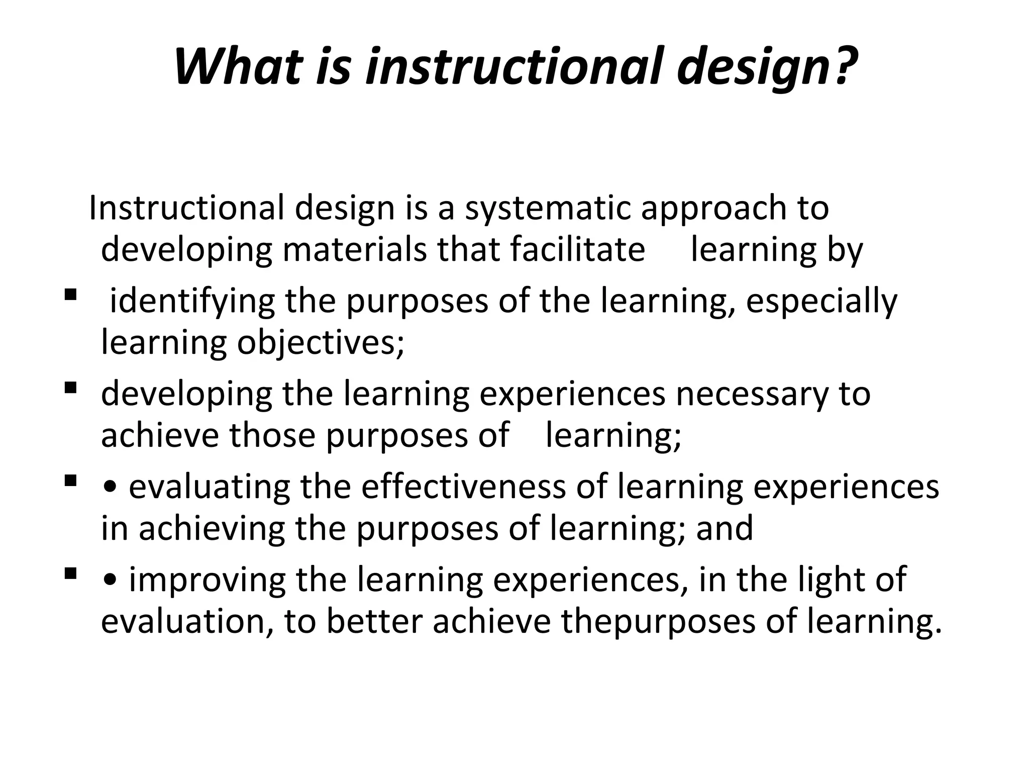 What is instructional design?
Instructional design is a systematic approach to
developing materials that facilitate learning by
 identifying the purposes of the learning, especially
learning objectives;
 developing the learning experiences necessary to
achieve those purposes of learning;
 • evaluating the effectiveness of learning experiences
in achieving the purposes of learning; and
 • improving the learning experiences, in the light of
evaluation, to better achieve thepurposes of learning.
 