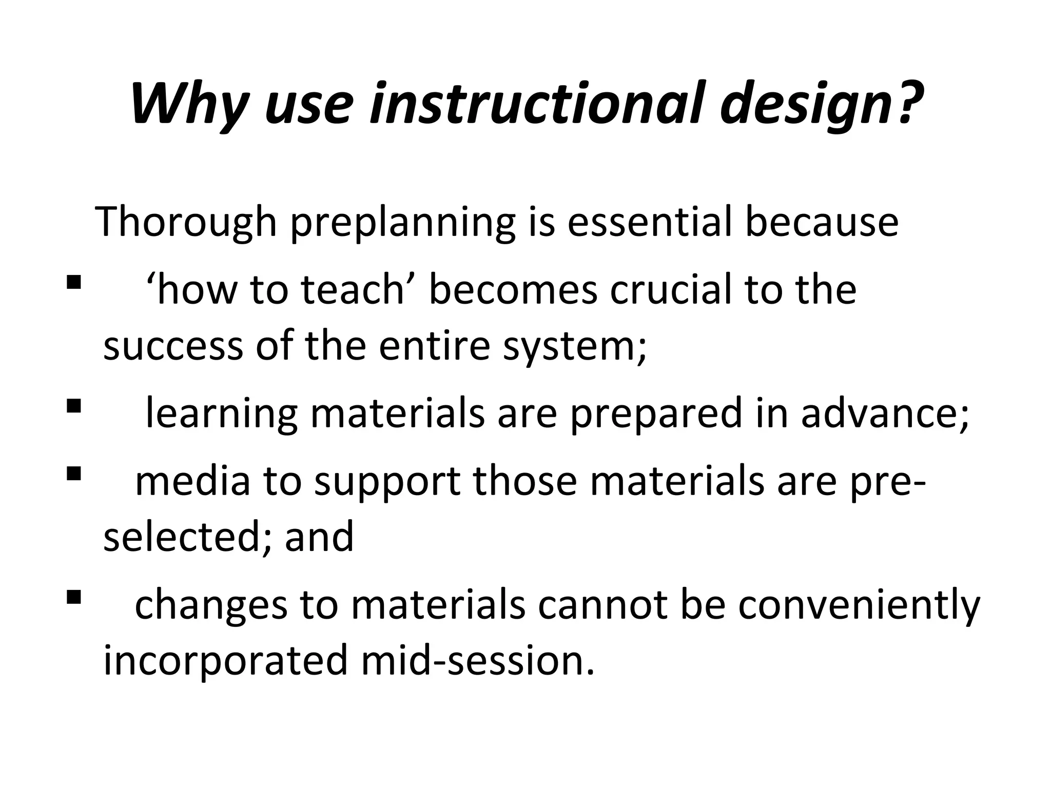 Why use instructional design?
Thorough preplanning is essential because
 ‘how to teach’ becomes crucial to the
success of the entire system;
 learning materials are prepared in advance;
 media to support those materials are pre-
selected; and
 changes to materials cannot be conveniently
incorporated mid-session.
 