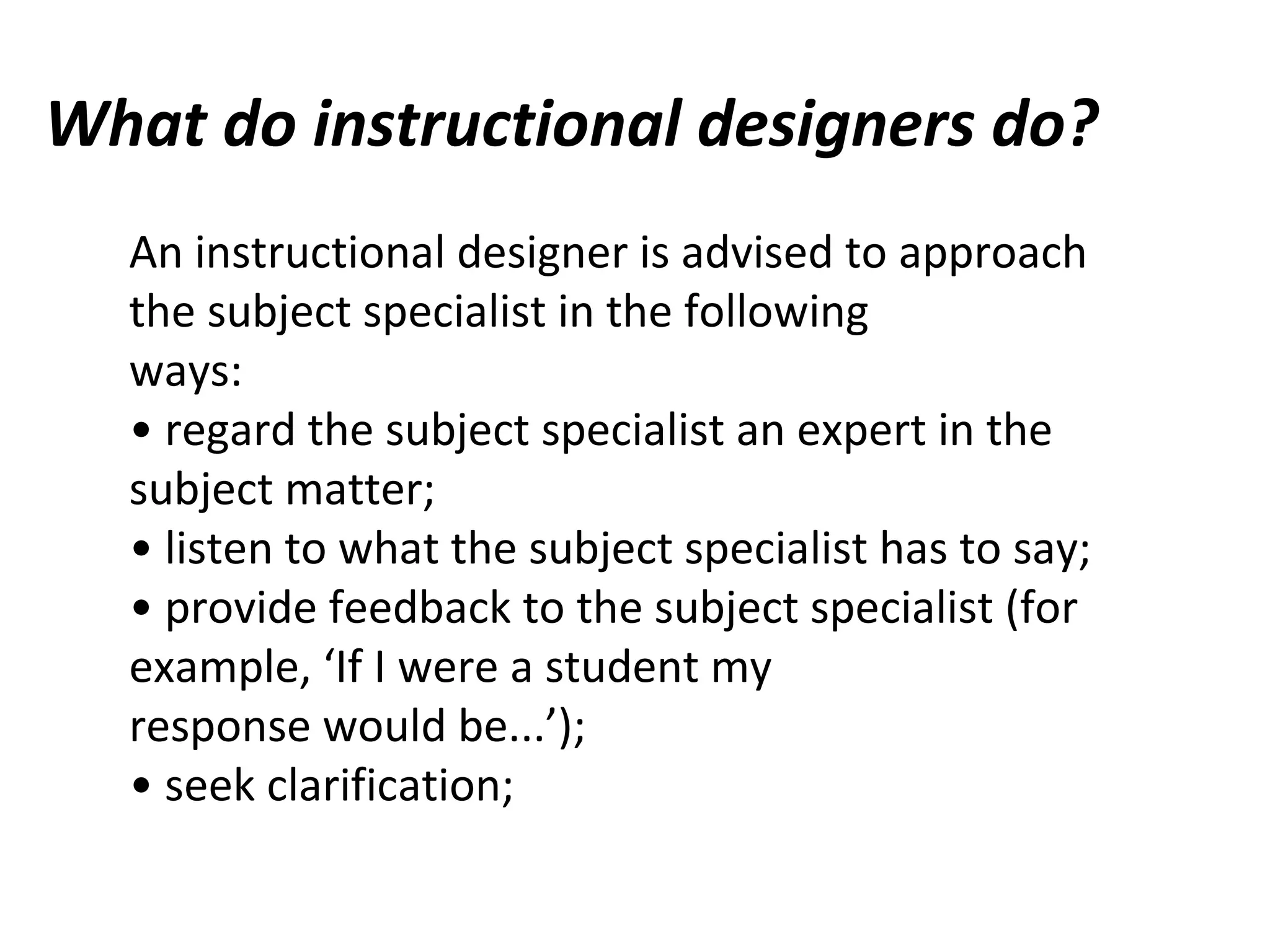 What do instructional designers do?
An instructional designer is advised to approach
the subject specialist in the following
ways:
• regard the subject specialist an expert in the
subject matter;
• listen to what the subject specialist has to say;
• provide feedback to the subject specialist (for
example, ‘If I were a student my
response would be...’);
• seek clarification;
 